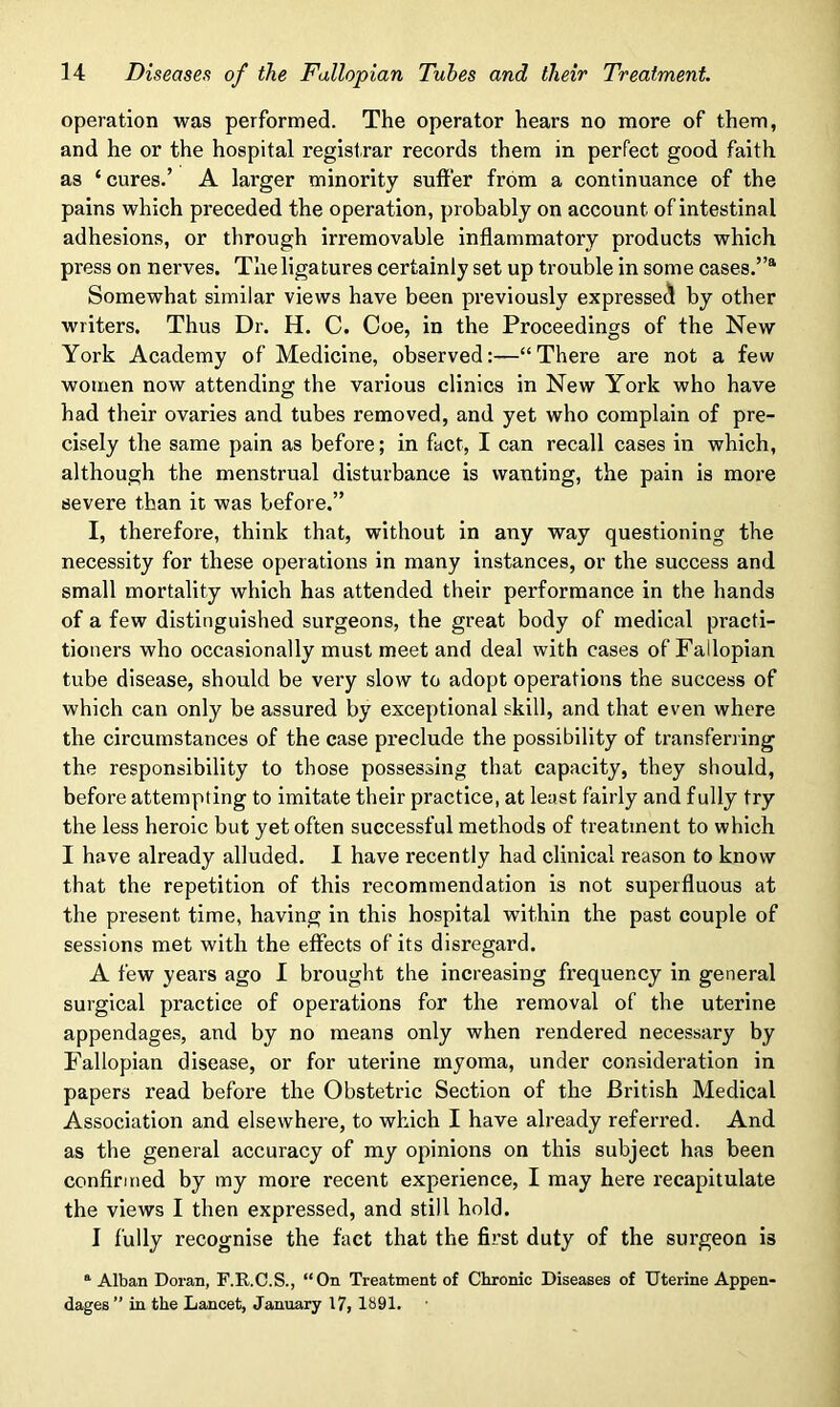 operation was performed. The operator hears no more of them, and he or the hospital registrar records them in perfect good faith as ‘ cures.’ A larger minority suffer from a continuance of the pains which preceded the operation, probably on account of intestinal adhesions, or through irremovable inflammatory products which press on nerves. The ligatures certainly set up trouble in some cases.”8. Somewhat similar views have been previously expressed by other writers. Thus Dr. H. C. Coe, in the Proceedings of the New York Academy of Medicine, observed:—“There are not a few women now attending the various clinics in New York who have had their ovaries and tubes removed, and yet who complain of pre- cisely the same pain as before; in fact, I can recall cases in which, although the menstrual disturbance is wanting, the pain is more severe than it was before.” I, therefore, think that, without in any way questioning the necessity for these operations in many instances, or the success and small mortality which has attended their performance in the hands of a few distinguished surgeons, the great body of medical practi- tioners who occasionally must meet and deal with cases of Fallopian tube disease, should be very slow to adopt operations the success of which can only be assured by exceptional skill, and that even where the circumstances of the case preclude the possibility of transferring the responsibility to those possessing that capacity, they should, before attempting to imitate their practice, at least fairly and fully try the less heroic but yet often successful methods of treatment to which I have already alluded. I have recently had clinical reason to know that the repetition of this recommendation is not superfluous at the present time, having in this hospital within the past couple of sessions met with the effects of its disregard. A few years ago I brought the increasing frequency in general surgical practice of operations for the removal of the uterine appendages, and by no means only when rendered necessary by Fallopian disease, or for uterine myoma, under consideration in papers read before the Obstetric Section of the British Medical Association and elsewhere, to which I have already referred. And as the general accuracy of my opinions on this subject has been confirmed by my more recent experience, I may here recapitulate the views I then expressed, and still hold. I fully recognise the fact that the first duty of the surgeon is a Alban Doran, F.R.C.S., “On Treatment of Chronic Diseases of Uterine Appen- dages” in the Lancet, January 17, 1891.