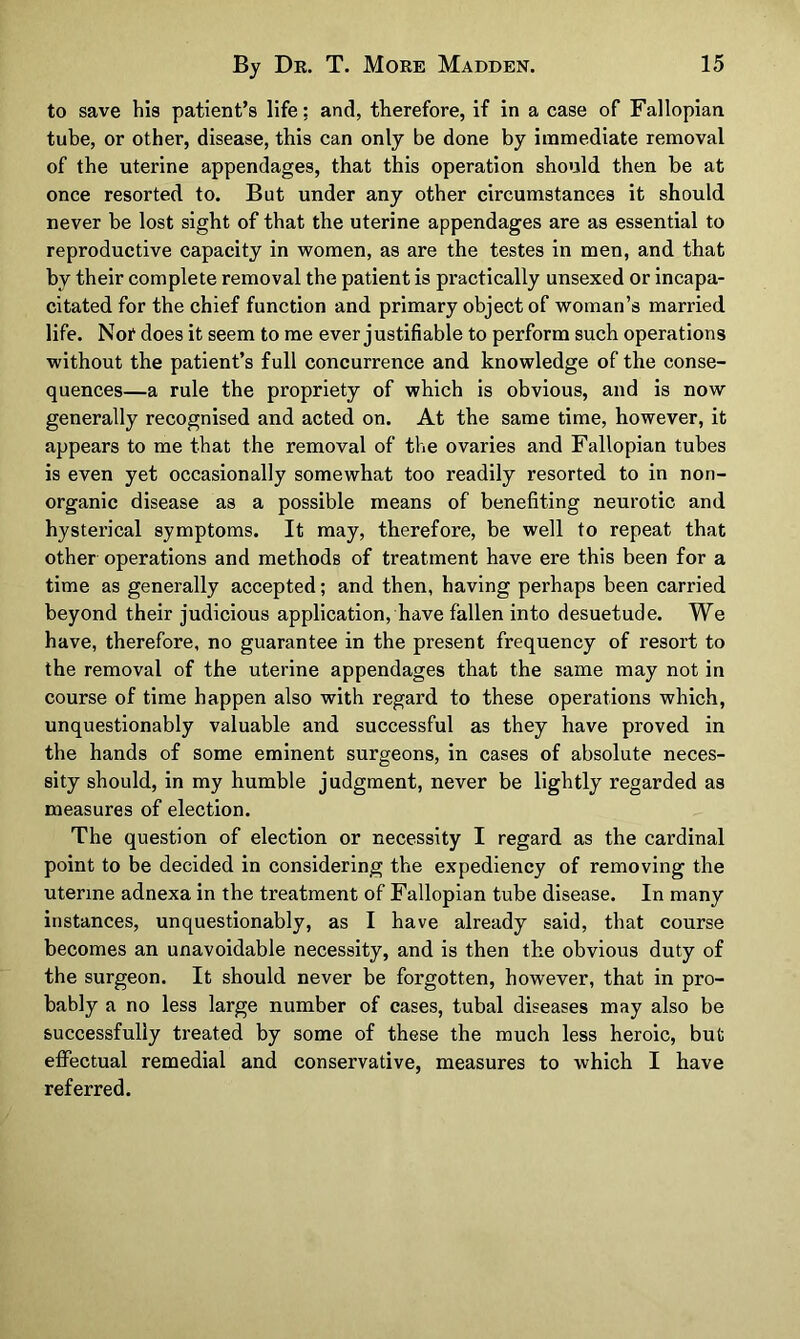 to save his patient’s life: and, therefore, if in a case of Fallopian tube, or other, disease, this can only be done by immediate removal of the uterine appendages, that this operation should then be at once resorted to. But under any other circumstances it should never be lost sight of that the uterine appendages are as essential to reproductive capacity in women, as are the testes in men, and that by their complete removal the patient is practically unsexed or incapa- citated for the chief function and primary object of woman’s married life. Not does it seem to me ever justifiable to perform such operations without the patient’s full concurrence and knowledge of the conse- quences—a rule the propriety of which is obvious, and is now generally recognised and acted on. At the same time, however, it appears to me that the removal of the ovaries and Fallopian tubes is even yet occasionally somewhat too readily resorted to in non- organic disease as a possible means of benefiting neurotic and hysterical symptoms. It may, therefore, be well to repeat that other operations and methods of treatment have ere this been for a time as generally accepted; and then, having perhaps been carried beyond their judicious application, have fallen into desuetude. We have, therefore, no guarantee in the present frequency of resort to the removal of the uterine appendages that the same may not in course of time happen also with regard to these operations which, unquestionably valuable and successful as they have proved in the hands of some eminent surgeons, in cases of absolute neces- sity should, in my humble judgment, never be lightly regarded as measures of election. The question of election or necessity I regard as the cardinal point to be decided in considering the expediency of removing the uterine adnexa in the treatment of Fallopian tube disease. In many instances, unquestionably, as I have already said, that course becomes an unavoidable necessity, and is then the obvious duty of the surgeon. It should never be forgotten, however, that in pro- bably a no less large number of cases, tubal diseases may also be successfully treated by some of these the much less heroic, but effectual remedial and conservative, measures to which I have referred.
