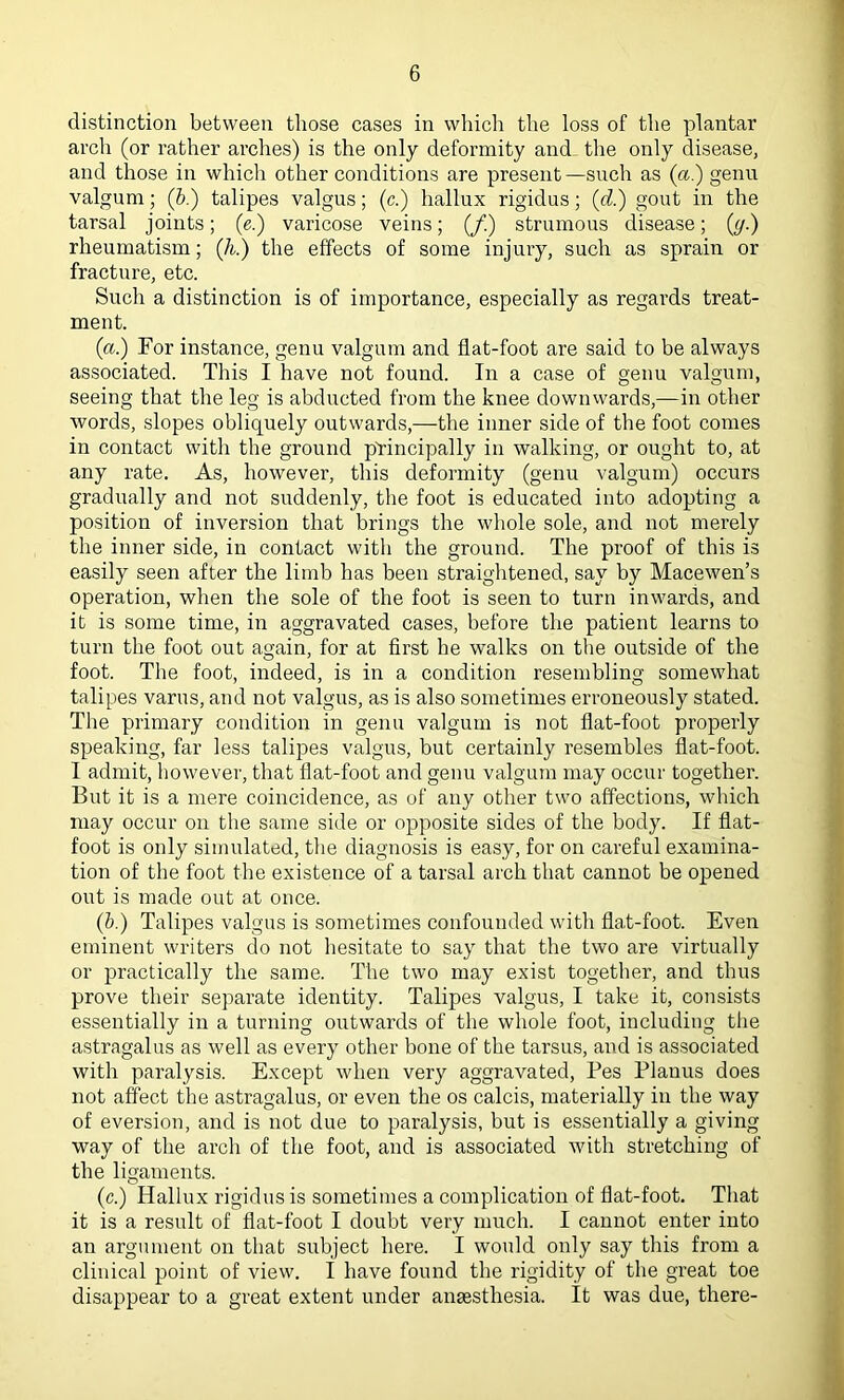 distinction between those cases in which the loss of the plantar arch (or rather arches) is the only deformity and the only disease, and those in which other conditions are present—such as (a'.) genu valgum; (b.) talipes valgus; (c.) hallux rigidus; (d.) gout in the tarsal joints; (e.) varicose veins; (/.) strumous disease; (y.) rheumatism; (k.) the effects of some injury, such as sprain or fracture, etc. Such a distinction is of importance, especially as regards treat- ment. (a.) For instance, genu valgum and flat-foot are said to be always associated. This I have not found. In a case of genu valgum, seeing that the leg is abducted from the knee downwards,—in other words, slopes obliquely outwards,—the inner side of the foot comes in contact with the ground principally in walking, or ought to, at any rate. As, however, this deformity (genu valgum) occurs gradually and not suddenly, the foot is educated into adopting a position of inversion that brings the whole sole, and not merely the inner side, in contact with the ground. The proof of this is easily seen after the limb has been straightened, say by Macewen’s operation, when the sole of the foot is seen to turn inwards, and it is some time, in aggravated cases, before the patient learns to turn the foot out again, for at first he walks on the outside of the foot. The foot, indeed, is in a condition resembling somewhat talipes varus, and not valgus, as is also sometimes erroneously stated. The primary condition in genu valgum is not flat-foot properly speaking, far less talipes valgus, but certainly resembles flat-foot. I admit, however, that flat-foot and genu valgum may occur together. But it is a mere coincidence, as of any other two affections, which may occur on the same side or opposite sides of the body. If flat- foot is only simulated, the diagnosis is easy, for on careful examina- tion of the foot the existence of a tarsal arch that cannot be opened out is made out at once. (b.) Talipes valgus is sometimes confounded with flat-foot. Even eminent writers do not hesitate to say that the two are virtually or practically the same. The two may exist together, and thus prove their separate identity. Talipes valgus, I take it, consists essentially in a turning outwards of the whole foot, including the astragalus as well as every other bone of the tarsus, and is associated with paralysis. Except when very aggravated, Pes Planus does not affect the astragalus, or even the os calcis, materially in the way of eversion, and is not due to paralysis, but is essentially a giving way of the arch of the foot, and is associated with stretching of the ligaments. (c.) Hallux rigidus is sometimes a complication of flat-foot. That it is a result of flat-foot I doubt very much. I cannot enter into an argument on that subject here. I would only say this from a clinical point of view. I have found the rigidity of the great toe disappear to a great extent under ansesthesia. It was due, there-