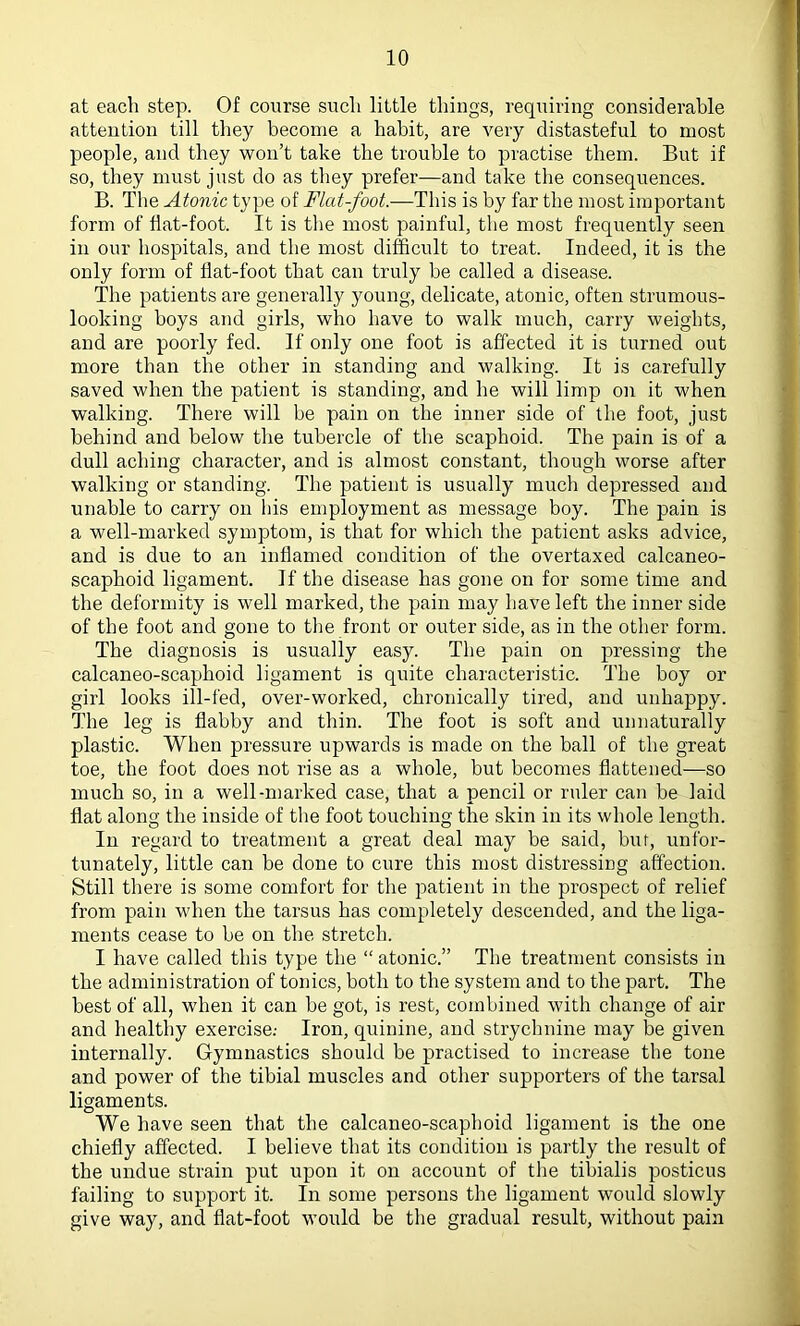 at each step. Of course such little things, requiring considerable attention till they become a habit, are very distasteful to most people, and they won’t take the trouble to practise them. But if so, they must just do as they prefer—and take the consequences. B. The Atonic type of Flat-foot.—This is by far the most important form of flat-foot. It is the most painful, the most frequently seen in our hospitals, and the most difficult to treat. Indeed, it is the only form of flat-foot that can truly be called a disease. The patients are generally young, delicate, atonic, often strumous- looking boys and girls, who have to walk much, carry weights, and are poorly fed. If only one foot is affected it is turned out more than the other in standing and walking. It is carefully saved when the patient is standing, and he will limp on it when walking. There will be pain on the inner side of the foot, just behind and below the tubercle of the scaphoid. The pain is of a dull aching character, and is almost constant, though worse after walking or standing. The patient is usually much depressed and unable to carry on his employment as message boy. The pain is a well-marked symptom, is that for which the patient asks advice, and is due to an inflamed condition of the overtaxed calcaneo- scaphoid ligament. If the disease has gone on for some time and the deformity is well marked, the pain may have left the inner side of the foot and gone to the front or outer side, as in the other form. The diagnosis is usually easy. The pain on pressing the calcaneo-scaphoid ligament is quite characteristic. The boy or girl looks ill-fed, over-worked, chronically tired, and unhappy. The leg is flabby and thin. The foot is soft and unnaturally plastic. When pressure upwards is made on the ball of the great toe, the foot does not rise as a whole, but becomes flattened—so much so, in a well-marked case, that a pencil or ruler can be laid flat along the inside of the foot touching the skin in its whole length. In regard to treatment a great deal may be said, but, unfor- tunately, little can be done to cure this most distressing affection. Still there is some comfort for the patient in the prospect of relief from pain when the tarsus has completely descended, and the liga- ments cease to be on the stretch. I have called this type the “ atonic.” The treatment consists in the administration of tonics, both to the system and to the part. The best of all, when it can be got, is rest, combined with change of air and healthy exercise.- Iron, quinine, and strychnine may be given internally. Gymnastics should be practised to increase the tone and power of the tibial muscles and other supporters of the tarsal ligaments. We have seen that the calcaneo-scaphoid ligament is the one chiefly affected. I believe that its condition is partly the result of the undue strain put upon it on account of the tibialis posticus failing to support it. In some persons the ligament would slowly give way, and flat-foot would be the gradual result, without pain
