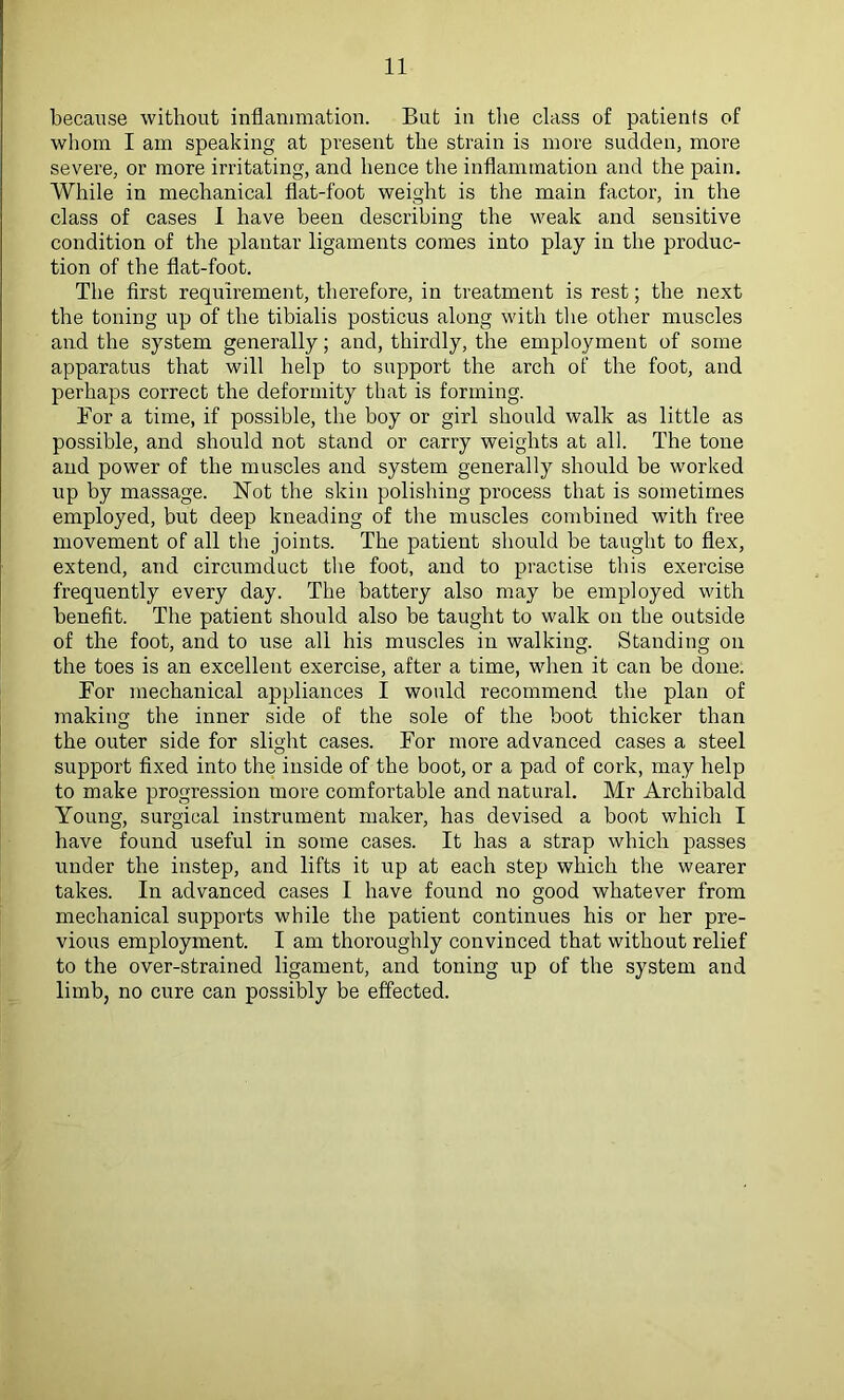 because without inflammation. But in the class of patients of whom I am speaking at present the strain is more sudden, more severe, or more irritating, and hence the inflammation and the pain. While in mechanical flat-foot weight is the main factor, in the class of cases 1 have been describing the weak and sensitive condition of the plantar ligaments comes into play in the produc- tion of the flat-foot. The first requirement, therefore, in treatment is rest; the next the toning up of the tibialis posticus along with the other muscles and the system generally; and, thirdly, the employment of some apparatus that will help to support the arch of the foot, and perhaps correct the deformity that is forming. Bor a time, if possible, the boy or girl should walk as little as possible, and should not stand or carry weights at all. The tone and power of the muscles and system generally should be worked up by massage. Not the skin polishing process that is sometimes employed, but deep kneading of the muscles combined with free movement of all the joints. The patient should be taught to flex, extend, and circumduct the foot, and to practise this exercise frequently every day. The battery also may be employed with benefit. The patient should also be taught to walk on the outside of the foot, and to use all his muscles in walking. Standing on the toes is an excellent exercise, after a time, when it can be done. For mechanical appliances I would recommend the plan of making the inner side of the sole of the boot thicker than the outer side for slight cases. For more advanced cases a steel support fixed into the inside of the boot, or a pad of cork, may help to make progression more comfortable and natural. Mr Archibald Young, surgical instrument maker, has devised a boot which I have found useful in some cases. It has a strap which passes under the instep, and lifts it up at each step which the wearer takes. In advanced cases I have found no good whatever from mechanical supports while the patient continues his or her pre- vious employment. I am thoroughly convinced that without relief to the over-strained ligament, and toning up of the system and limb, no cure can possibly be effected.