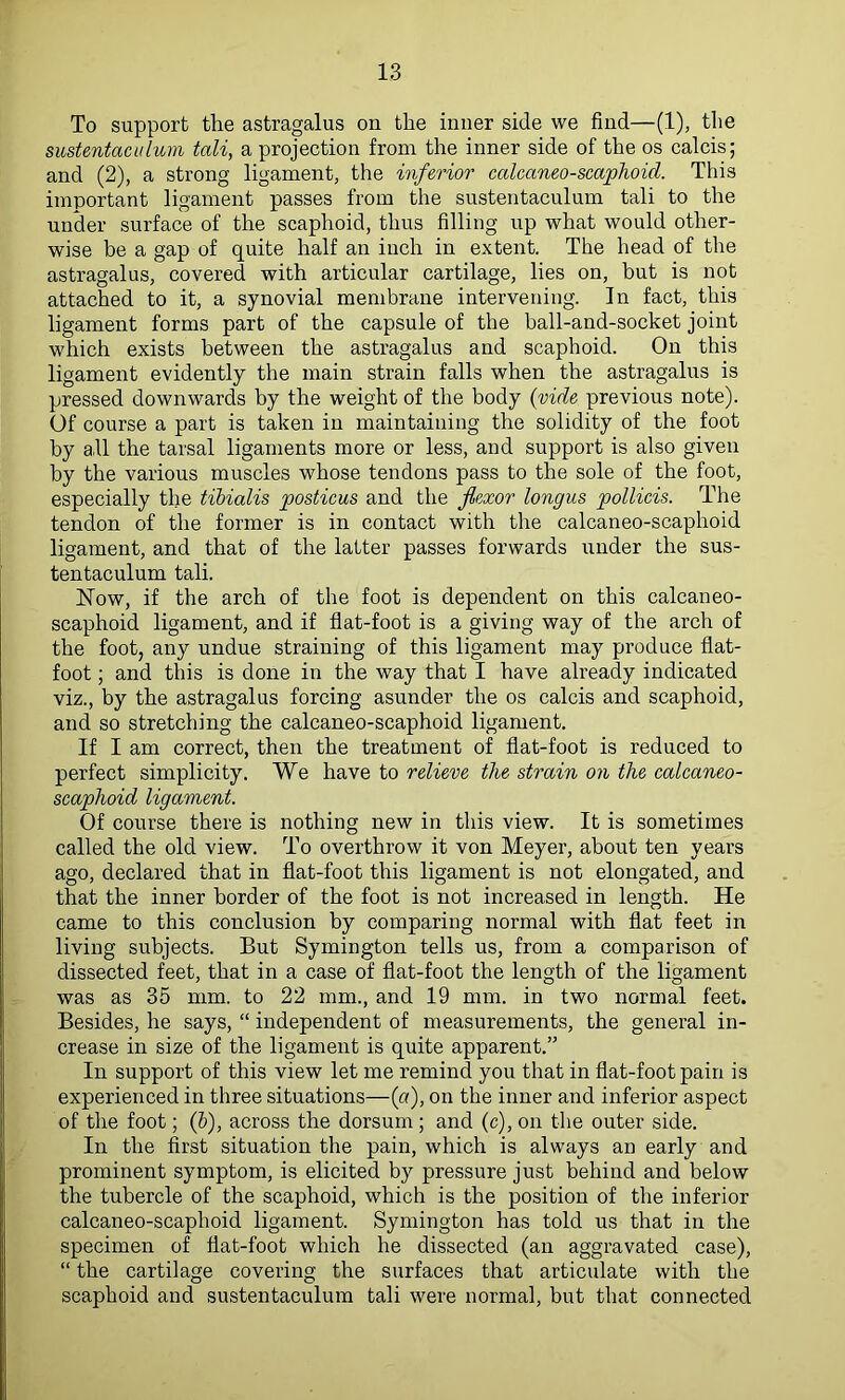 To support the astragalus on the inner side we find—(1), the sustentaculum tali, a projection from the inner side of the os calcis; and (2), a strong ligament, the inferior calcaneo-scaphoid. This important ligament passes from the sustentaculum tali to the under surface of the scaphoid, thus filling up what would other- wise be a gap of quite half an inch in extent. The head of the astragalus, covered with articular cartilage, lies on, but is not attached to it, a synovial membrane intervening. In fact, this ligament forms part of the capsule of the ball-and-socket joint which exists between the astragalus and scaphoid. On this ligament evidently the main strain falls when the astragalus is pressed downwards by the weight of the body (vide previous note). Of course a part is taken in maintaining the solidity of the foot by all the tarsal ligaments more or less, and support is also given by the various muscles whose tendons pass to the sole of the foot, especially the tibialis posticus and the flexor longus pollicis. The tendon of the former is in contact with the calcaneo-scaphoid ligament, and that of the latter passes forwards under the sus- tentaculum tali. ISTow, if the arch of the foot is dependent on this calcaneo- scaphoid ligament, and if flat-foot is a giving way of the arch of the foot, any undue straining of this ligament may produce flat- foot ; and this is done in the way that I have already indicated viz., by the astragalus forcing asunder the os calcis and scaphoid, and so stretching the calcaneo-scaphoid ligament. If I am correct, then the treatment of flat-foot is reduced to perfect simplicity. We have to relieve the strain on the calcaneo- scaphoid ligament. Of course there is nothing new in this view. It is sometimes called the old view. To overthrow it von Meyer, about ten years ago, declared that in flat-foot this ligament is not elongated, and that the inner border of the foot is not increased in length. He came to this conclusion by comparing normal with flat feet in living subjects. But Symington tells us, from a comparison of dissected feet, that in a case of flat-foot the length of the ligament was as 35 mm. to 22 mm., and 19 mm. in two normal feet. Besides, he says, “ independent of measurements, the general in- crease in size of the ligament is quite apparent.” In support of this view let me remind you that in flat-foot pain is experienced in three situations—(«), on the inner and inferior aspect of the foot; (6), across the dorsum ; and (c), on the outer side. In the first situation the pain, which is always an early and prominent symptom, is elicited by pressure just behind and below the tubercle of the scaphoid, which is the position of the inferior calcaneo-scaphoid ligament. Symington has told us that in the specimen of flat-foot which he dissected (an aggravated case), “ the cartilage covering the surfaces that articulate with the scaphoid and sustentaculum tali were normal, but that connected