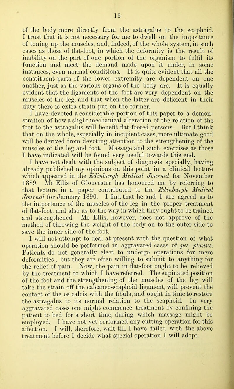 of the body more directly from the astragalus to the scaphoid. I trust that it is not necessary for me to dwell on the importance of toning up the muscles, and, indeed, of the whole system, in such cases as those of fiat-foot, in which the deformity is the result of inability on the part of one portion of the organism to fulfil its function and meet the demand made upon it under, in some instances, even normal conditions. It is quite evident that all the constituent parts of the lower extremity are dependent on one another, just as the various organs of the body are. It is equally evident that the ligaments of the foot are very dependent on the muscles of the leg, and that when the latter are deficient in their duty there is extra strain put on the former. I have devoted a considerable portion of this paper to a demon- stration of how a slight mechanical alteration of the relation of the foot to the astragalus will benefit flat-footed persons. But I think that on the whole, especially in incipient cases, more ultimate good will be derived from devoting attention to the strengthening of the muscles of the leg and foot. Massage and such exercises as those I have indicated will be found very useful towards this end. I have not dealt with the subject of diagnosis specially, having already published my opinions on this point in a clinical lecture which appeared in the Edinburgh Medical Journal for November 1889. Mr Ellis of Gloucester has honoured me by referring to that lecture in a paper contributed to the Edinburgh Medical Journal for January 1890. I find that he and I are agreed as to the importance of the muscles of the leg in the proper treatment of flat-foot, and also as to the way in which they ought to be trained and strengthened. Mr Ellis, however, does not approve of the method of throwing the weight of the body on to the outer side to save the inner side of the foot. I will not attempt to deal at present with the question of what operation should be performed in aggravated cases of pes planus. Patients do not generally elect to undergo operations for mere deformities; but they are often willing to submit to anything for the relief of pain. Now, the pain in flat-foot ought to be relieved by the treatment to which I have referred. The supinated position of the foot and the strengthening of the muscles of the leg will take the strain off the calcaneo-scaphoid ligament, will prevent the contact of the os calcis with the fibula, and ought in time to restore the astragalus to its normal relation to the scaphoid. In very aggravated cases one might commence treatment by confining the patient to bed for a short time, during which massage might be employed. I have not yet performed any cutting operation for this affection. I will, therefore, wait till I have failed with the above treatment before I decide what special operation I will adopt.