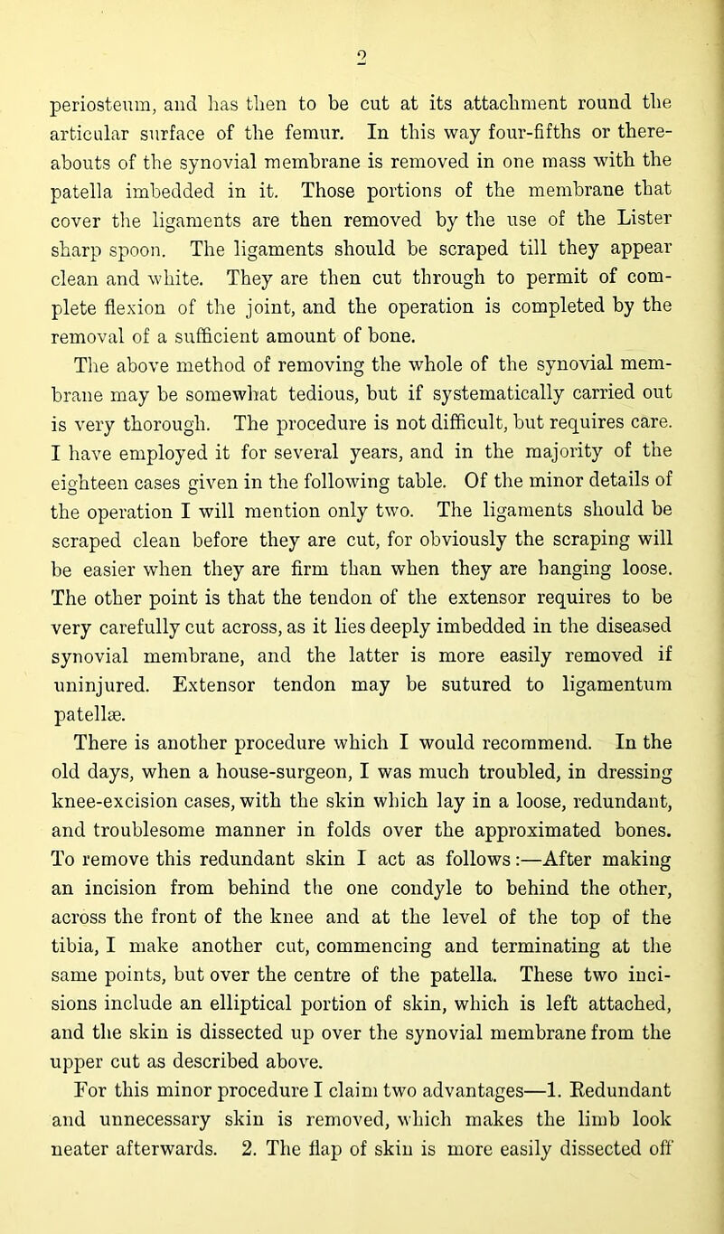 o periosteum, and lias then to be cut at its attachment round the articular surface of the femur. In this way four-fifths or there- abouts of the synovial membrane is removed in one mass with the patella imbedded in it. Those portions of the membrane that cover the ligaments are then removed by the use of the Lister sharp spoon. The ligaments should be scraped till they appear clean and white. They are then cut through to permit of com- plete flexion of the joint, and the operation is completed by the removal of a sufficient amount of bone. The above method of removing the whole of the synovial mem- brane may be somewhat tedious, but if systematically carried out is very thorough. The procedure is not difficult, but requires care. I have employed it for several years, and in the majority of the eighteen cases given in the following table. Of the minor details of the operation I will mention only two. The ligaments should be scraped clean before they are cut, for obviously the scraping will be easier when they are firm than when they are hanging loose. The other point is that the tendon of the extensor requires to be very carefully cut across, as it lies deeply imbedded in the diseased synovial membrane, and the latter is more easily removed if uninjured. Extensor tendon may be sutured to ligamentum patellae. There is another procedure which I would recommend. In the old days, when a house-surgeon, I was much troubled, in dressing knee-excision cases, with the skin which lay in a loose, redundant, and troublesome manner in folds over the approximated bones. To remove this redundant skin I act as follows:—After making an incision from behind the one condyle to behind the other, across the front of the knee and at the level of the top of the tibia, I make another cut, commencing and terminating at the same points, but over the centre of the patella. These two inci- sions include an elliptical portion of skin, which is left attached, and the skin is dissected up over the synovial membrane from the upper cut as described above. For this minor procedure I claim two advantages—1. Redundant and unnecessary skin is removed, which makes the limb look neater afterwards. 2. The flap of skin is more easily dissected off