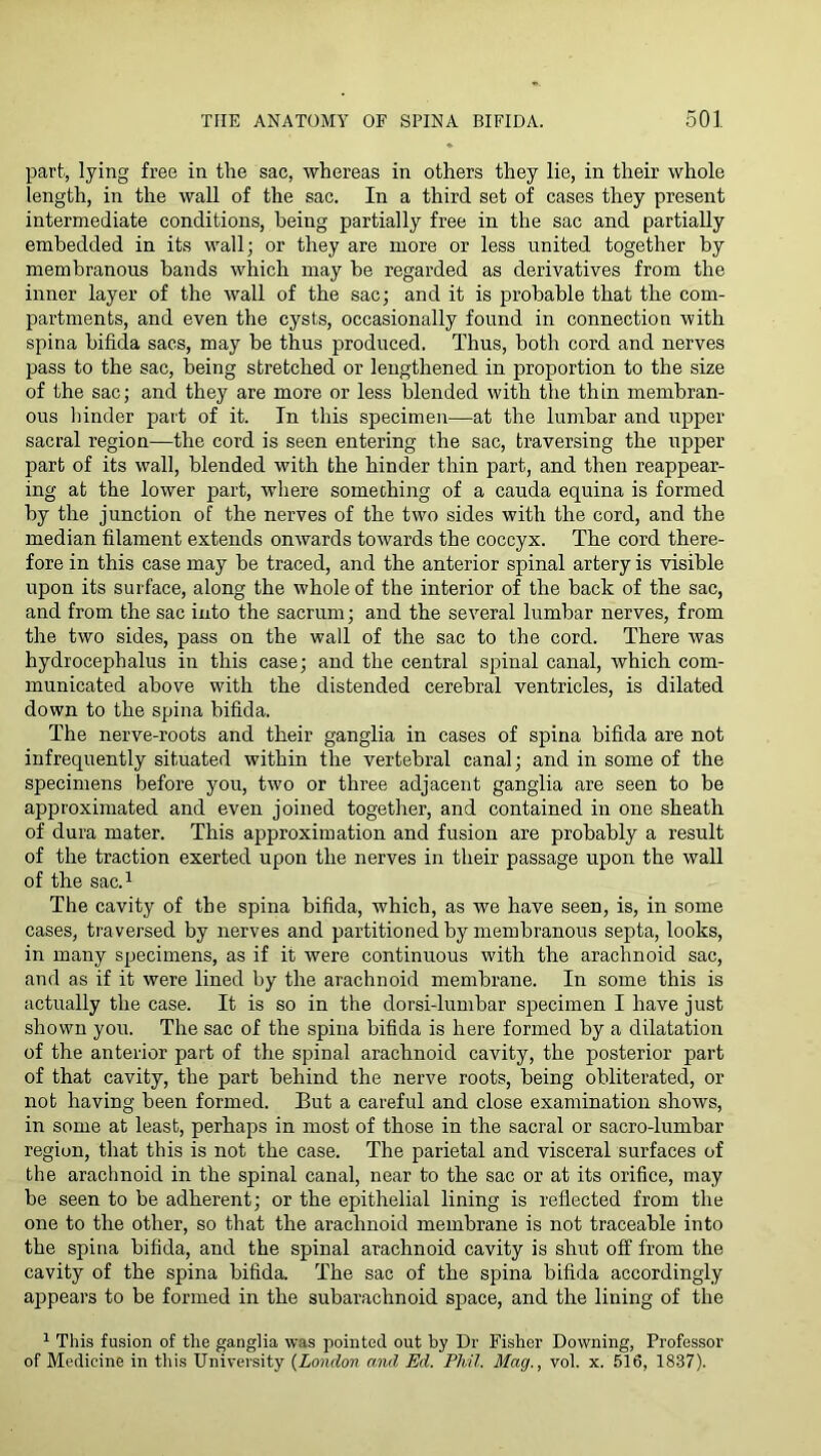 part, lying free in the sac, whereas in others they lie, in their whole length, in the wall of the sac. In a third set of cases they present intermediate conditions, being partially free in the sac and partially embedded in its wall; or they are more or less united together by membranous bands which may be regarded as derivatives from the inner layer of the wall of the sac; and it is probable that the com- partments, and even the cysts, occasionally found in connection with spina bifida sacs, may be thus produced. Thus, both cord and nerves pass to the sac, being stretched or lengthened in proportion to the size of the sac; and they are more or less blended with the thin membran- ous liinder part of it. In this specimen—at the lumbar and upper sacral region—the cord is seen entering the sac, traversing the upper part of its wall, blended with the hinder thin part, and then reappear- ing at the lower part, where something of a cauda equina is formed by the junction of the nerves of the two sides with the cord, and the median filament extends onwards towards the coccyx. The cord there- fore in this case may be traced, and the anterior spinal artery is visible upon its surface, along the whole of the interior of the back of the sac, and from the sac into the sacrum; and the several lumbar nerves, from the two sides, pass on the wall of the sac to the cord. There was hydrocephalus in this case; and the central spinal canal, which com- municated above with the distended cerebral ventricles, is dilated down to the spina bifida. The nerve-roots and their ganglia in cases of spina bifida are not infrequently situated within the vertebral canal; and in some of the specimens before you, two or three adjacent ganglia are seen to be approximated and even joined together, and contained in one sheath of dura mater. This approximation and fusion are probably a result of the traction exerted upon the nerves in their passage upon the wall of the sac.^ The cavity of the spina bifida, which, as we have seen, is, in some cases, traversed by nerves and partitioned by membranous septa, looks, in many specimens, as if it were continuous with the arachnoid sac, and as if it were lined by the arachnoid membrane. In some this is actually the case. It is so in the dorsi-lumbar specimen I have just shown you. The sac of the spina bifida is here formed by a dilatation of the anterior part of the spinal arachnoid cavity, the posterior part of that cavity, the part behind the nerve roots, being obliterated, or not having been formed. But a careful and close examination shows, in some at least, perhaps in most of those in the sacral or sacro-lumbar region, that this is not the case. The parietal and visceral surfaces of the arachnoid in the spinal canal, near to the sac or at its orifice, may be seen to be adherent; or the epithelial lining is reflected from the one to the other, so that the arachnoid membrane is not traceable into the spina bifida, and the spinal arachnoid cavity is shut off from the cavity of the spina bifida. The sac of the spina bifida accordingly ajrpears to be formed in the subarachnoid space, and the lining of the 1 This fusion of the ganglia was pointed out by Dr Fisher Downing, Professor of Medicine in tliis University {London and Ed. Phil. Mag., vol. x. 516, 1837).