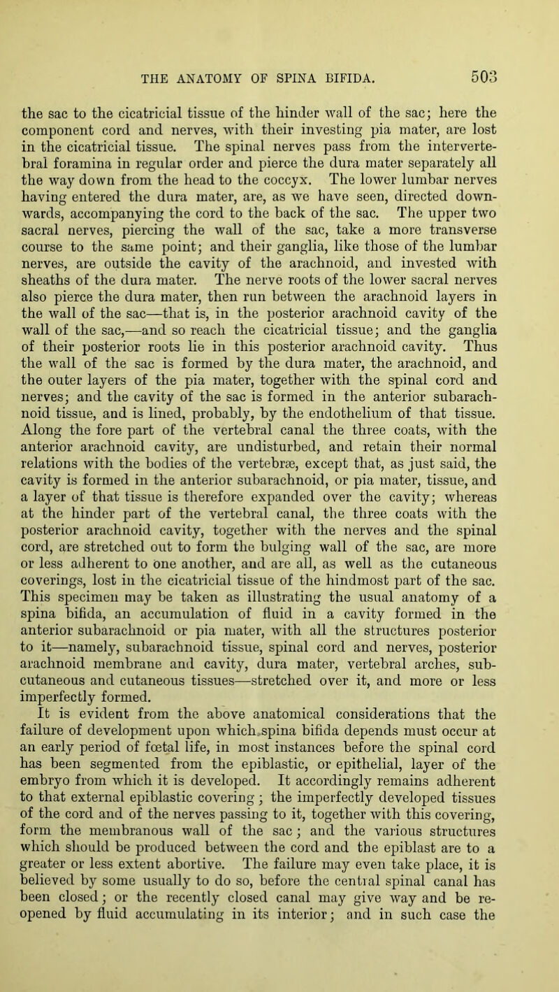 the sac to the cicatricial tissue of the hinder wall of the sac; here the component cord and nerves, with their investing pia mater, are lost in the cicatricial tissue. The spinal nerves pass from the interverte- bral foramina in regular order and pierce the dura mater separately all the way down from the head to the coccyx. The lower lumbar nerves having entered the dura mater, are, as we have seen, directed down- wards, accompanying the cord to the back of the sac. The upper two sacral nerves, piercing the wall of the sac, take a more transverse course to the same point; and their ganglia, like those of the lumbar nerves, are outside the cavity of the arachnoid, and invested with sheaths of the dura mater. The nerve roots of the lower sacral nerves also pierce the dura mater, then run between the arachnoid layers in the wall of the sac—that is, in the posterior arachnoid cavity of the wall of the sac,^—and so reach the cicatricial tissue; and the ganglia of their posterior roots lie in this posterior arachnoid cavity. Thus the wall of the sac is formed by the dura mater, the arachnoid, and the outer layers of the pia mater, together with the spinal cord and nerves; and the cavity of the sac is formed in the anterior subarach- noid tissue, and is lined, probably, by the endothelium of that tissue. Along the fore part of the vertebral canal the three coats, with the anterior arachnoid cavity, are undisturbed, and retain their normal relations with the bodies of the vertebrse, except that, as just said, the cavity is formed in the anterior subarachnoid, or pia mater, tissue, and a layer of that tissue is therefore expanded over the cavity; whereas at the hinder part of the vertebral canal, the three coats with the posterior arachnoid cavity, together with the nerves and the spinal cord, are stretched out to form the bulging wall of the sac, are more or less adherent to One another, and are all, as well as the cutaneous coverings, lost in the cicatricial tissue of the hindmost part of the sac. This specimen may be taken as illustrating the usual anatomy of a spina bifida, an accumulation of fluid in a cavity formed in the anterior subarachnoid or pia mater, with all the structures posterior to it—namely, subarachnoid tissue, spinal cord and nerves, posterior arachnoid membrane and cavity, dura mater, vertebral arches, sub- cutaneous and cutaneous tissues—stretched over it, and more or less imperfectly formed. It is evident from the above anatomical considerations that the failure of development upon which.,spina bifida depends must occur at an early period of foetal life, in most instances before the spinal cord has been segmented from the epiblastic, or epithelial, layer of the embryo from which it is developed. It accordingly remains adherent to that external epiblastic covering; the imperfectly developed tissues of the cord and of the nerves passing to it, together with this covering, form the membranous wall of the sac; and the various structures which should be produced between the cord and the epiblast are to a greater or less extent abortive. The failure may even take place, it is believed by some usually to do so, before the central spinal canal has been closed; or the recently closed canal may give way and be re- opened by fluid accumulating in its interior; and in such case the