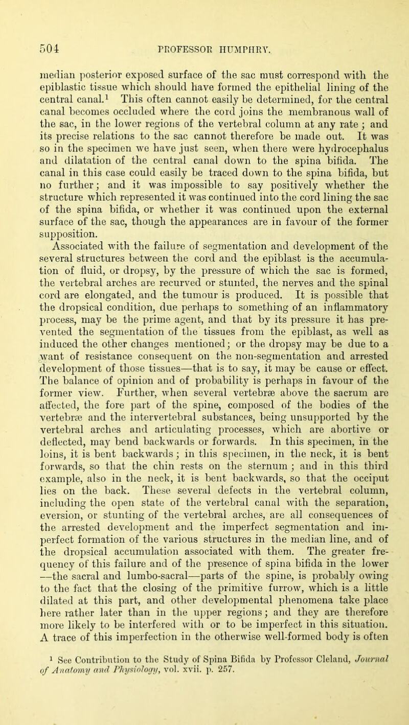 median posterior exposed surface of the sac must correspond with the epiblastic tissue which should have formed the epithelial lining of the central canal.i This often cannot easily he determined, for the central canal becomes occluded where the cord joins the membranous wall of the sac, in the lower regions of the vertebral column at any rate; and its precise relations to the sac cannot therefore be made out. It was so in the specimen we have just seen, when there were hydrocephalus and dilatation of the central canal down to the spina bifida. The canal in this case could easily be traced down to the spina bifida, but no further; and it was impossible to say positively whether the structure which represented it was continued into the cord lining the sac of the spina bifida, or whether it was continued upon the external surface of the sac, though the appearances are in favour of the former supposition. Associated with the failure of segmentation and development of the several structures between the cord and the epiblast is the accumula- tion of fluid, or dropsy, by the pressure of which the sac is formed, the vertebral arches are recurved or stunted, the nerves and the spinal cord are elongated, and the tumour is produced. It is possible that the dropsical condition, due perhaps to something of an inflammatory process, may be the prime agent, and that by its pressure it has pre- vented the segmentation of the tissues from the epiblast, as well as induced the other changes mentioned; or the dropsy may be due to a want of resistance consequent on the non-segmentation and arrested development of those tissues—that is to say, it may be cause or effect. The balance of opinion and of probability is perhaps in favour of the former view. Further, when several vertebrae above the sacrum are affected, the fore part of the spine, composed of the bodies of the vertebrae and the intervertebral substances, being unsupported by the vertebral arches and articulating processes, which are abortive or deflected, may bend backwards or forwards. In this specimen, in the loins, it is bent backwards; iir this specimen, in the neck, it is bent forwards, so that the chin rests on the sternum ; and in this third example, also in the neck, it is bent backwards, so that the occiput lies on the back. These several defects in the vertebral column, including the open state of the vertebral canal with the separation, eversion, or stunting of the vertebral arches, are all consequences of the arrested development and the imperfect segmentation and im- perfect formation of the various structures in the median line, and of the dropsical accumulation associated with them. The greater fre- quency of this failure and of the presence of spina bifida in the lower —the sacral and lumbo-sacral—parts of the spine, is probably owing to the fact that the closing of the primitive furrow, which is a little dilatetl at this part, and other developmental phenomena take place here rather later than in the upper regions; and they are therefore more likely to be interfered with or to be imperfect in this situation. A trace of this imperfection in the otherwise well-formed body is often 1 See Contribution to the Study of Spina Bifida by Professor Cleland, Journal of Anatomy and Physiology, vol. xvii. p. 257.