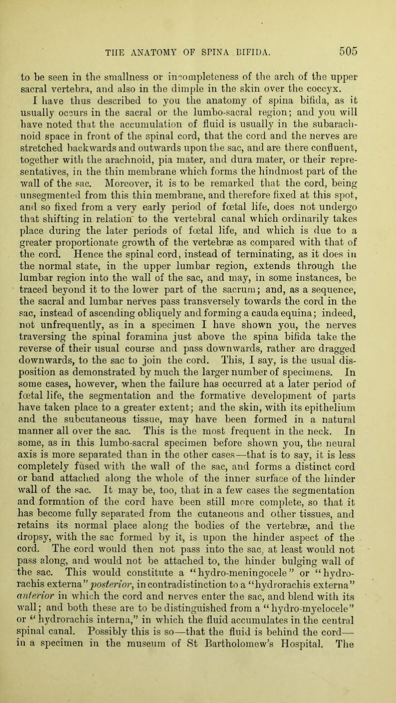 to be seen in the smallness or incompleteness of the arch of the upper sacral vertebra, and also in the dimple in the skin over the coccyx. I have thus described to you the anatomy of spina bifida, as it usually occurs in the sacral or the lumbo-sacral region; and you will have noted that the accumulation of fluid is usually in the subarach- noid space in front of the spinal cord, that the cord and the nerves are stretched backwards and outwards upon the sac, and are there confluent, together with the arachnoid, pia mater, and dura mater, or their repre- sentatives, in the thin membrane which forms the hindmost part of the wall of the sac. Moreover, it is to be remarked that the cord, being unsegraented from this thin membrane, and therefore fixed at this sjiot, and so fixed from a very early period of foetal life, does not undergo that shifting in relation to the vertebral canal which ordinarily takes place during the later periods of foetal life, and which is due to a greater proportionate growth of the vertebrae as compared with that of the cord. Hence the spinal cord, instead of terminating, as it does in the normal state, in the upper lumbar region, extends through the lumbar region into the wall of the sac, and may, in some instances, be traced beyond it to the lower part of the sacrum; and, as a sequence, the sacral and lumbar nerves pass transversely towards the cord in the sac, instead of ascending obliquely and forming a cauda equina; indeed, not unfrequently, as in a specimen I have shown you, the nerves traversing the spinal foramina just above the spina bifida take the reverse of their usual course and pass downwards, rather are dragged downwards, to the sac to join the cord. This, I say, is the usual dis- position as demonstrated by much the larger number of specimens. In some cases, however, when the failure has occurred at a later period of foetal life, the segmentation and the formative development of parts have taken place to a greater extent; and the skin, with its epithelium and the subcutaneous tissue, may have been formed in a natural manner all over the sac. This is the most frequent in the neck. In some, as in this lumbo-sacral specimen before shown you, the neural axis is more separated than in the other cases—that is to say, it is less completely fused with the wall of the sac, and forms a distinct cord or band attached along the whole of the inner surface of the hinder wall of the .sac. It may be, too, that in a few cases the segmentation and formation of the cord have been still more complete, so that it has become fully separated from the cutaneous and other tissues, and retains its normal place along the bodies of the vertebrae, and tlie dropsy, with the sac formed by it, is upon the hinder aspect of the cord. The cord would then not pass into the sac, at least would not pass along, and would not be attached to, the hinder bulging wall of tbe sac. This would constitute a “hydro-meningocele” or “hydro- rachis externain contradistinction to a “hydrorachis externa” anlerior in which the cord and nerves enter the sac, and blend with its wall; and both these are to be distinguished from a “ hydro-m3mlocele” or “hydrorachis interna,” in which the fluid accumulates in the central spinal canal. Possibly this is so—that the fluid is behind the cord— in a specimen in the museum of St Bartholomew’s Hospital. The