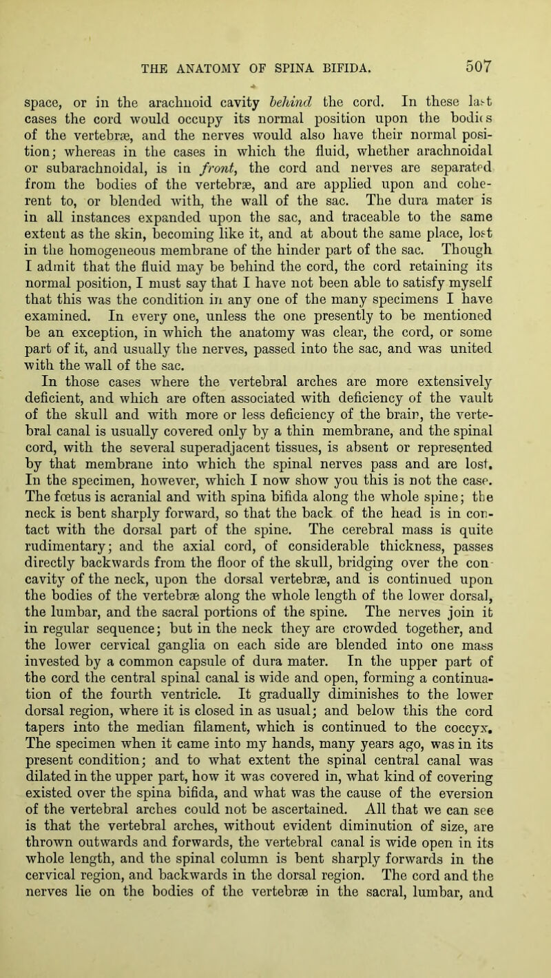 space, or in the arachnoid cavity hehind the cord. In these lai-t cases the cord would occupy its normal position upon the bodies of the vertebrae, and the nerves would also have their normal posi- tion; whereas in the cases in which the fluid, whether arachnoidal or subarachnoidal, is in front, the cord and nerves are separated from the bodies of the vertebrae, and are applied upon and cohe- rent to, or blended with, the wall of the sac. The dura mater is in all instances expanded upon the sac, and traceable to the same extent as the skin, becoming like it, and at about the same place, lost in the homogeneous membrane of the hinder part of the sac. Though I admit that the fluid may be behind the cord, the cord retaining its normal position, I must say that I have not been able to satisfy myself that this was the condition in any one of the many specimens I have examined. In every one, unless the one presently to be mentioned he an exception, in which the anatomy was clear, the cord, or some part of it, and usually the nerves, passed into the sac, and was united with the wall of the sac. In those cases where the vertebral arches are more extensively deficient, and which are often associated with deficiency of the vault of the skull and with more or less deficiency of the brain, the verte- bral canal is usually covered only by a thin membrane, and the spinal cord, with the several superadjacent tissues, is absent or represented by that membrane into which the spinal nerves pass and are lost. In the specimen, however, which I now show you this is not the case. The foetus is acranial and with spina bifida along the whole spine; the neck is bent sharply forward, so that the back of the head is in con- tact with the dorsal part of the spine. The cerebral mass is quite rudimentary; and the axial cord, of considerable thickness, passes directly backwards from the floor of the skull, bridging over the con- cavity of the neck, upon the dorsal vertebrae, and is continued upon the bodies of the vertebrae along the whole length of the lower dorsal, the lumbar, and the sacral portions of the spine. The nerves join it in regular sequence; hut in the neck they are crowded together, and the lower cervical ganglia on each side are blended into one mass invested by a common capsule of dura mater. In the upper part of the cord the central spinal canal is wide and open, forming a continua- tion of the fourth ventricle. It gradually diminishes to the lower dorsal region, where it is closed in as usual; and below this the cord tapers into the median filament, which is continued to the coccyx. The specimen when it came into my hands, many years ago, was in its present condition; and to what extent the spinal central canal was dilated in the upper part, how it was covered in, what kind of covering existed over the spina bifida, and what was the cause of the eversion of the vertebral arches could not he ascertained. All that we can see is that the vertebral arches, without evident diminution of size, are thrown outwards and forwards, the vertebral canal is wide open in its whole length, and the spinal column is bent sharply forwards in the cervical region, and backwards in the dorsal region. The cord and the nerves lie on the bodies of the vertebrae in the sacral, lumbar, and