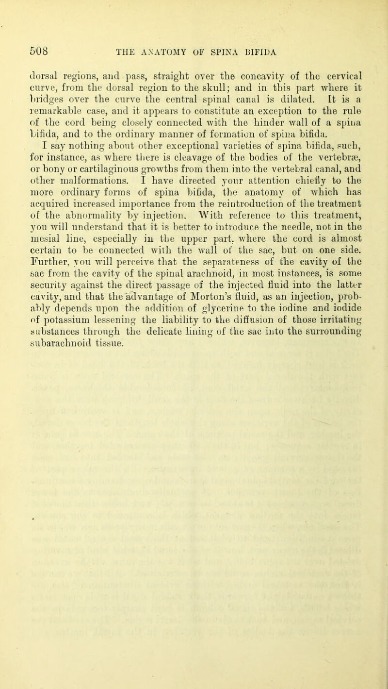 dorsal regions, and pass, straight over the concavity of the cervical curve, from the dorsal region to the skull; and in this part where it liridges over the curve the central spinal canal is dilated. It is a remarkable case, and it appears to constitute an exception to the rule of the cord being closely connected with the hinder wall of a spina bifida, and to the ordinary manner of formation of spina bifida. I say nothing about other exceptional varieties of spina bifida, such, for instance, as where there is cleavage of the bodies of the vertebrae, or bony or cartilaginous growths from them into the vertebral canal, and other malformations. I have directed your attention chiefly to the more ordinary forms of spina bifida, the anatomy of which has acquired increased importance from the reintroduction of the treatment of the abnormality by injection. With reference to this treatment, you will understand that it is better to introduce the needle, not in the mesial line, especially in the upper part, where the cord is almost certain to be connected with the wall of the sac, bvrt on one side. Further, you will perceive that the separateness of the cavity of the .sac from the cavity of the spinal arachnoid, in most instances, is some security against the direct passage of the injected fluid into the latter cavity, and that the advantage of Morton’s fluid, as an injection, prob- ably depends upon the addition of glycerine to the iodine and iodide of potas.sium lessening the liability to the diffusion of those irritating substances through the delicate lining of the sac into the surrounding- subarachnoid tissue.