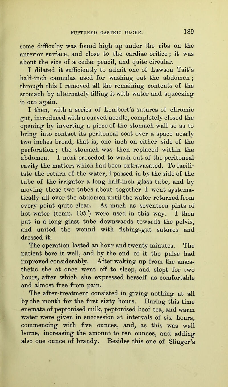 some difficulty was found high up under the ribs on the anterior surface, and close to the cardiac orifice; it was about the size of a cedar pencil, and quite circular. I dilated it sufficiently to admit one of Lawson Tait’s half-inch cannulas used for washing out the abdomen ; through this I removed all the remaining contents of the stomach by alternately filling it with water and squeezing it out again. I then, with a series of Lembert’s sutures of chromic gut, introduced with a curved needle, completely closed the opening by inverting a piece of the stomach wall so as to bring into contact its peritoneal coat over a space nearly two inches broad, that is, one inch on either side of the perforation; the stomach was then replaced within the abdomen. I next preceded to wash out of the peritoneal cavity the matters which had been extravasated. To facili- tate the return of the water, I passed in by the side of the tube of the irrigator a long half-inch glass tube, and by moving these two tubes about together I went systema- tically all over the abdomen until the water returned from every point quite clear. As much as seventeen pints of hot water (temp. 105°) were used in this way. I then put in a long glass tube downwards towards the pelvis, and united the wound with fishing-gut sutures and dressed it. The operation lasted an hour and twenty minutes. The patient bore it well, and by the end of it the pulse had improved considerably. After waking up from the anaes- thetic she at once went off to sleep, and slept for two hours, after which she expressed herself as comfortable and almost free from pain. The after-treatment consisted in giving nothing at all by the mouth for the first sixty hours. During this time enemata of peptonised milk, peptonised beef tea, and warm water were given in succession at intervals of six hours, commencing with five ounces, and, as this was well borne, increasing the amount to ten ounces, and adding also one ounce of brandy. Besides this one of Slinger's