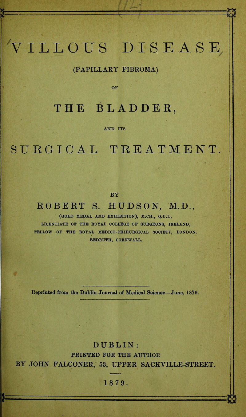 ^VILLOUS DISEASE^ (PAPILLARY FIBROMA) OF THE BLADDER, AND ITS SURGICAL TREATMENT. BY ROBERT S. HUDSON, M.D., (GOLD MEDAL AND EXHIBITION), M.CH., Q.U.I., LICENTIATE OP THE KOYAL COLLEGE OP SURGEONS, IRELAND, PELLOW OP THE ROYAL MEDICO-CHIRURGICAL SOCIETY, LONDON, REDRUTH, CORNWALL. Reprinted from the Dublin Journal of Medical Science—June, 1879. DUBLIN : PRINTED FOR THE AUTHOR BY JOHN FALCONER, 53, UPPER SACKVILLE-STREET. 18 79.