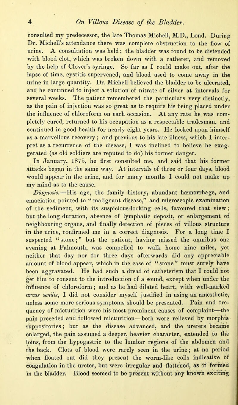 consulted my predecessor, the kte Thomas Michell, M.D,, Lond. During Dr. Michell’s attendance there was complete obstruction to the flow of urine, A consultation was held ; the bladder was found to be distended with blood clot, which was broken down with a catheter, and removed by the help of Clover’s syringe. So far as I could make out, after the lapse of time, cystitis supervened, and blood used to come away in the urine in large quantity. Dr. Michell believed the bladder to be ulcerated, and he continued to inject a solution of nitrate of silver at intervals for several weeks. The patient remembered the particulars very distinctly, as the pain of injection was so great as to require his being placed under the influence of chloroform on each occasion. At any rate he was com- pletely cured, returned to his occupation as a respectable tradesman, and continued in good health for nearly eight years. He looked upon himself as a marvellous recovery; and previous to his late illness, which I inter- pret as a recurrence of the disease, I was inclined to believe he exag- gerated (as old soldiers are reputed to do) his former danger. In January, 1875, he first consulted me, and said that his former attacks began in the same way. At intervals of three or four days, blood would appear in the urine, and for many months I could not make up my mind as to the cause. Diagnosis.—His age, the family history, abundant haemorrhage, and emaciation pointed to “ malignant disease,” and microscopic examination of the sediment, with its suspicious-looking cells, favoured that view ; but the long duration, absence of lymphatic deposit, or enlargement of neighbouring organs, and finally detection of pieces of villous structure in the urine, confirmed me in a correct diagnosis. For a long time I suspected “ stone; ” but the patient, having missed the omnibus one evening at Falmouth, was compelled to walk home nine miles, yet neither that day nor for three days afterwards did any appreciable amount of blood appear, which in the case of “stone” must surely have been aggravated. He had such a dread of catheterism that I could not get him to consent to the introduction of a sound, except when under the influence of chloroform; and as he had dilated heart, with well-marked arcus senilis, I did not consider myself justified in using an ansesthetic, unless some more serious symptoms should be presented. Pain and fre- quency of micturition were his most prominent causes of complaint—the pain preceded and followed micturition—both were relieved by morphia suppositories; but as the disease advanced, and the ureters became enlarged, the pain assumed a deeper, heavier character, extended to the loins, from the hypogastric to the lumbar regions of the abdomen and the back. Clots of blood were rarely seen in the urine; at no period when floated out did they present the worm-like coils indicative of coagulation in the ureter, but were irregular and flattened, as if formed in the bladder. Blood seemed to be present without any known exciting