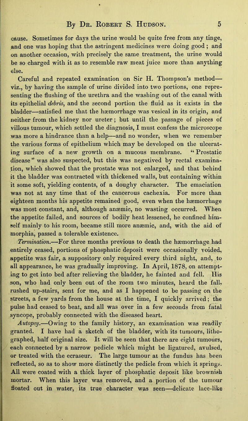 cause. Sometimes for days the urine would be quite free from any tinge, and one was hoping that the astringent medicines were doing good ; and on another occasion, with precisely the same treatment, the urine would be so charged with it as to resemble raw meat juice more than anything else. Careful and repeated examination on Sir H. Thompson’s method— viz., by having the sample of urine divided into two portions, one repre- senting the flushing of the urethra and the washing out of the canal with its epithelial debris, and the second portion the fluid as it exists in the bladder—satisfied me that the haemorrhage was vesical in its origin, and neither from the kidney nor ureter; but until the passage of pieces of villous tumour, which settled the diagnosis, I must confess the microscope was more a hindrance than a help—and no wonder, when we remember the various forms of epithelium which may be developed on the ulcerat- ing surface of a new growth on a mucous membrane. “ Prostatic disease ” was also suspected, but this was negatived by rectal examina- tion, which showed that the prostate was not enlarged, and that behind it the bladder was contracted with thickened walls, but containing within it some soft, yielding contents, of a doughy character. The emaciation was not at any time that of the cancerous cachexia. For more than eighteen months his appetite remained good, even when the hasmorrhage was most constant, and, although anaemic, no wasting occurred. When the appetite failed, and sources of bodily heat lessened, he confined him- self mainly to his room, became still more anaemic, and, with the aid of morphia, passed a tolerable existence. Termination.—For three months previous to death the hmmorrhage had entirely ceased, portions of phosphatic deposit were occasionally voided, appetite was fair, a suppository only required every third night, and, to all appearance, he was gradually improving. In April, 1878, on attempt- ing to get into bed after relieving the bladder, he fainted and fell. His son, who had only been out of the room two minutes, heard the fall, rushed up-stairs, sent for me, and as I happened to be passing on the streets, a few yards from the house at the time, I quickly arrived; the pulse had ceased to beat, and all was over in a few seconds from fatal syncope, probably connected with the diseased heart. Autopsy.—Owing to the family history, an examination was readily granted. I have had a sketch of the bladder, with its tumours, litho- graphed, half original size. It will be seen that there are eight tumours, each connected by a narrow pedicle which might be ligatured, avulsed, or treated with the ecraseur. The large tumour at the fundus has been reflected, so as to show more distinctly the pedicle from which it springs. All were coated with a thick layer of phosphatic deposit like brownish mortar. When this layer was removed, and a portion of the tumour floated out in water, its true character was seen—delicate lace-like