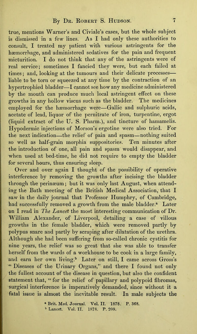 true, mentions Warner’s and Civiale’s cases, but the whole subject is dismissed in a few lines. As I had only these authorities to consult, I treated my patient with various astringents for the haemorrhage, and administered sedatives for the pain and frequent micturition. I do not think that any of the astringents were of real service; sometimes I fancied they were, but each failed at times; and, looking at the tumours and their delicate processes— liable to be torn or squeezed at any time by the contraction of an hypertrophied bladder—I cannot see how any medicine administered by the mouth can produce much local astringent effect on these growths in any hollow viscus such as the bladder. The medicines employed for the haemorrhage were—Gallic and sulphuric acids, acetate of lead, liquor of the pernitrate of iron, turpentine, ergot (liquid extract of the U. S. Pharm.), and tincture of hamamelis. Hypodermic injections of Morson’s ergotine were also tried. For the next Indication—the relief of pain and spasm—nothing suited so well as half-grain morphia suppositories. Ten minutes after the Introduction of one, all pain and spasm would disappear, and when used at bed-time, he did not require to empty the bladder for several hours, thus ensuring sleep. Over and over again I thought of the possibility of operative interference by removing the growths after incising the bladder through the perinaeum; but it was only last August, when attend- ing the Bath meeting of the British Medical Association, that I saw in the daily journal that Professor Humphry, of Cambridge, had successfully removed a growth from the male bladder.®' Later on I read in The Lancet the most interesting communication of Dr. William Alexander, of Liverpool, detailing a case of villous growths in the female bladder, which were removed partly by polypus snare and partly by scraping after dilatation of the urethra. Although she had been suffering from so-called chronic cystitis for nine years, the relief was so great that she was able to transfer herself from the wards of a workhouse to be cook in a large family, and earn her own living.'’ Later on still, I came across Gross’s *'• Diseases of the Urinary Organs,” and there I found not only the fullest account of the disease in question, but also the confident statement that, “ for the relief of papillary and polypoid fibromas, surgical interference is imperatively demanded, since without it a fatal issue is almost the inevitable result. In male subjects the * Brit. Med. Journal. Vol. II. 1878. P.368. Lancet. Vol. II. 1878. P. 209.