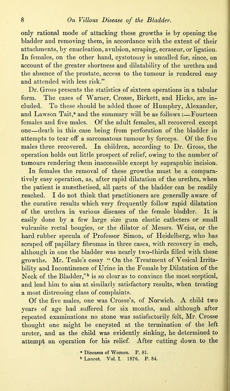 only rational mode of attacking these growths is by opening the bladder and removing them, in accordance with the extent of their attachments, by enucleation, avulsion, scraping, ecraseur, or ligation. In females, on the other hand, cystotomy is uncalled for, since, on account of the greater shortness and dilatability of the urethra and the absence of the prostate, access to the tumour is rendered easy and attended with less risk.” Dr. Gross presents the statistics of sixteen operations in a tabular form. The cases of Warner, Crosse, Birkett, and Hicks, are in- cluded. To these should be added those of Humphry, Alexander, and Lawson Tait,^ and the summary will be as follows :—Fourteen females and five males. Of the adult females, all recovered except one—death in this case being from perforation of the bladder in attempts to tear off a sarcomatous tumour by forceps. Of the five males three recovered. In children, according to Dr. Gross, the operation holds out little prospect of relief, owing to the number of tumours rendering them inaccessible except by suprapubic Incision. In females the removal of these growths must be a compara- tively easy operation, as, after rapid dilatation of the urethra, when the patient is ansesthetised, all parts of the bladder can be readily reached. I do not think that practitioners are generally aware of the curative results which very frequently follow rapid dilatation of the urethra in various diseases of the female bladder. It is easily done by a few large size gum elastic catheters or small vulcanite rectal bougies, or the dilator of Messrs. Weiss, or the hard rubber specula of Professor Simon, of Heidelberg, who has scraped off papillary fibromas in three cases, with recovery in each, although in one the bladder was nearly two-thirds filled with these growths. Mr. Teale’s essay “ On the Treatment of Vesical Irrita- bility and Incontinence of Urine in the Female by Dilatation of the Neck of the Bladder,”'’ is so clear as to convince the most sceptical, and lead him to aim at similarly satisfactory results, when treating a most distressing class of complaints. Of the five males, one was Crosse’s, of Norwich. A child two years of age had suffered for six months, and although after repeated examinations no stone was satisfactorily felt, Mr. Crosse thought one might be encysted at the termination of the left ureter, and as the child was evidently sinking, he determined to attempt an operation for his relief. After cutting down to the * Diseases of Women. P. 81.