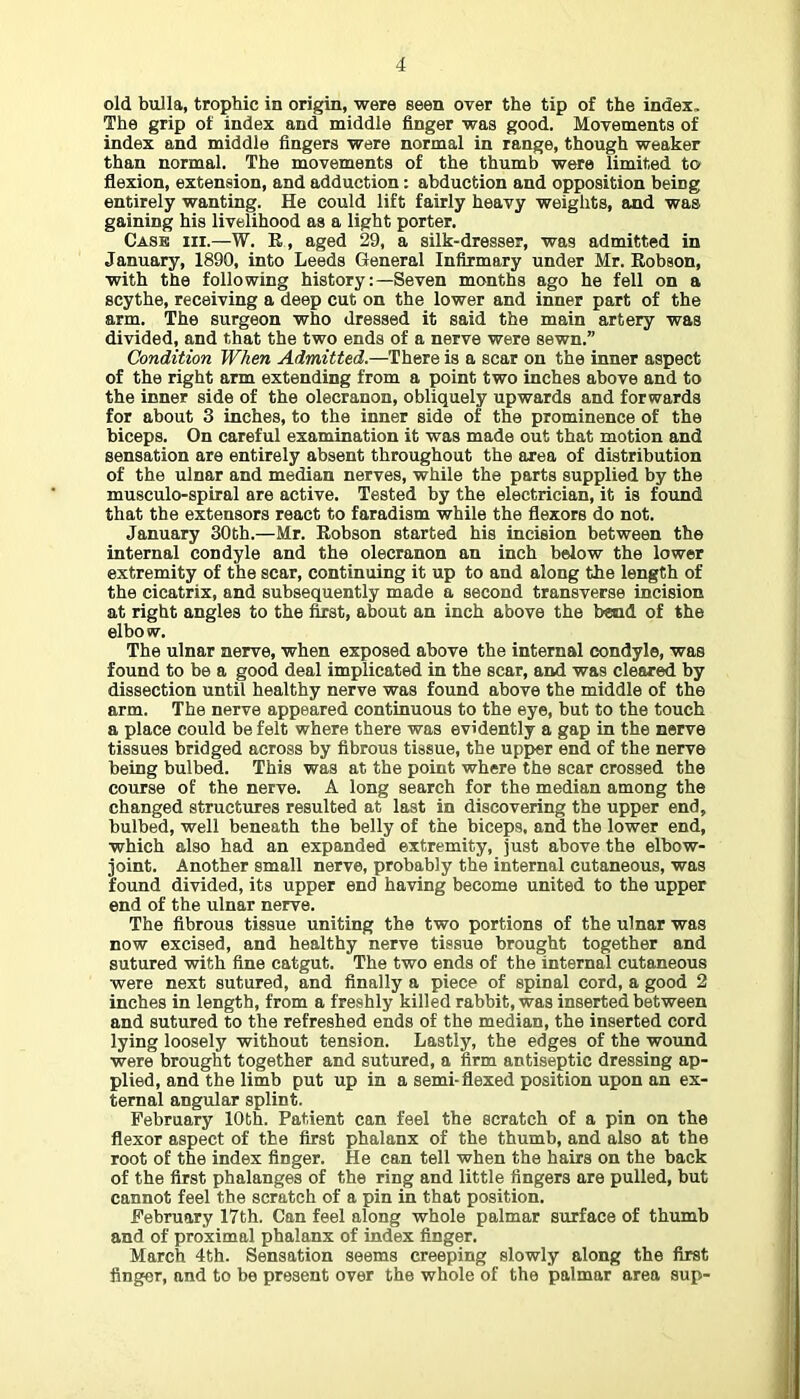 old bulla, trophic in origin, were seen over the tip of the index. The grip of index and middle finger was good. Movements of index and middle fingers were normal in range, though weaker than normal. The movements of the thumb were limited to flexion, extension, and adduction: abduction and opposition being entirely wanting. He could lift fairly heavy weights, and was gaining his livelihood as a light porter. Case hi.—W. R , aged 29, a silk-dresser, was admitted in January, 1890, into Leeds General Infirmary under Mr. Robson, with the following history;—Seven months ago he fell on a scythe, receiving a deep cut on the lower and inner part of the arm. The surgeon who dressed it said the main artery was divided, and that the two ends of a nerve were sewn.” Condition When Admitted.—There is a scar on the inner aspect of the right arm extending from a point two inches above and to the inner side of the olecranon, obliquely upwards and forwards for about 3 inches, to the inner side of the prominence of the biceps. On careful examination it was made out that motion and sensation are entirely absent throughout the area of distribution of the ulnar and median nerves, while the parts supplied hy the musculo-spiral are active. Tested by the electrician, it is found that the extensors react to faradism while the flexors do not. January 30th.—Mr. Robson started his incision between the internal condyle and the olecranon an inch below the lower extremity of the scar, continuing it up to and along the length of the cicatrix, and subsequently made a second transverse incision at right angles to the &st, about an inch above the bend of the elbow. The ulnar nerve, when exposed above the internal condyle, was found to be a good deal implicated in the scar, and was clear^ by dissection until healthy nerve was found above the middle of the arm. The nerve appeared continuous to the eye, hut to the touch a place could be felt where there was evidently a gap in the nerve tissues bridged across by fibrous tissue, the upper end of the nerve being bulbed. This was at the point where the scar crossed the course of the nerve. A long search for the median among the changed structures resulted at last in discovering the upper end, bulbed, well beneath the belly of the biceps, and the lower end, which also had an expanded extremity, just above the elbow- joint. Another small nerve, probably the internal cutaneous, was found divided, its upper end having become united to the upper end of the ulnar nerve. The fibrous tissue uniting the two portions of the ulnar was now excised, and healthy nerve tissue brought together and sutured with fine catgut. The two ends of the internal cutaneous were next sutured, and finally a piece of spinal cord, a good 2 inches in length, from a freshly killed rabbit, was inserted between and sutured to the refreshed ends of the median, the inserted cord lying loosely without tension. Lastly, the edges of the wound were brought together and sutured, a firm antiseptic dressing ap- plied, and the limb put up in a semi-flexed position upon an ex- ternal angular splint. February 10th. Patient can feel the scratch of a pin on the flexor aspect of the first phalanx of the thumb, and also at the root of the index finger. He can tell when the hairs on the back of the first phalanges of the ring and little fingers are pulled, but cannot feel the scratch of a pin in that position. February 17th. Can feel along whole palmar surface of thumb and of proximal phalanx of index finger. March 4th. Sensation seems creeping slowly along the first finger, and to be present over the whole of the palmar area sup-