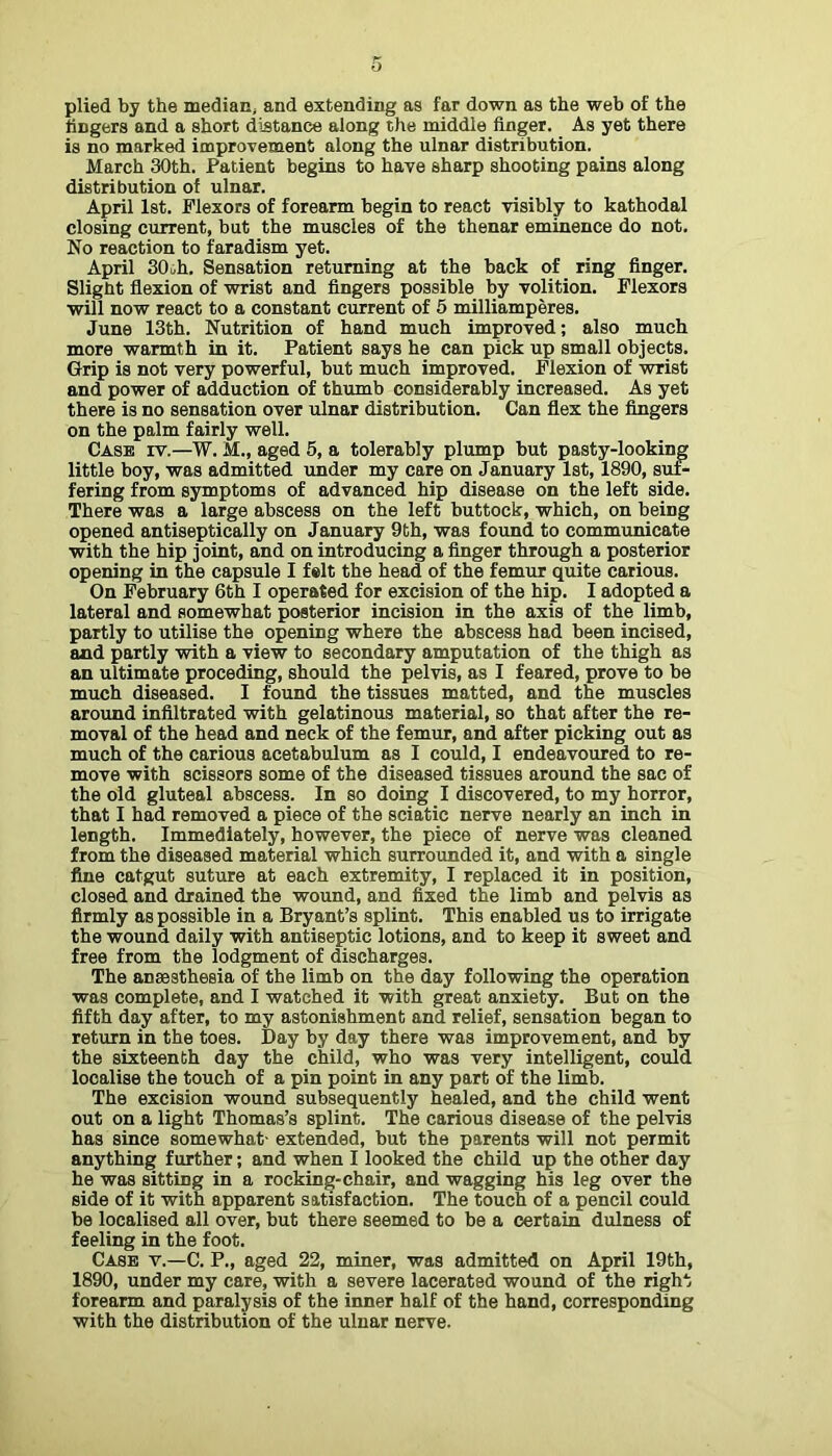 plied by the median; and extending as far down as the web of the lingers and a short distance along the middle finger. As yet there is no marked improvement along the ulnar distribution. March 30th. Patient begins to have sharp shooting pains along distribution of ulnar. April 1st. Flexors of forearm begin to react visibly to kathodal closing ctirrent, but the muscles of the thenar eminence do not. No reaction to faradism yet. April 30th. Sensation returning at the back of ring finger. Slight flexion of wrist and fingers possible by volition. Flexors will now react to a constant current of 5 milliamperes. June 13th. Nutrition of hand much improved; also much more warmth in it. Patient says he can pick up small objects. Grip is not very powerful, but much improved. Flexion of wrist and power of adduction of thumb considerably increased. As yet there is no sensation over ulnar distribution. Can flex the fingers on the palm fairly well. Case rv.—W. M., aged 6, a tolerably plump but pasty-looking little boy, was admitted under my care on January 1st, 1890, sui- fering from symptoms of advanced hip disease on the left side. There was a large abscess on the left buttock, which, on being opened antiseptically on January 9th, was found to communicate with the hip joint, and on introducing a finger through a posterior opening in the capsule I felt the head of the femur quite carious. On February 6th I operated for excision of the hip. I adopted a lateral and somewhat posterior incision in the axis of the limb, partly to utilise the opening where the abscess had been incised, and partly with a view to secondary amputation of the thigh as an ultimate preceding, should the pelvis, as I feared, prove to be much diseased. I found the tissues matted, and the muscles around infiltrated with gelatinous material, so that after the re- moval of the head and neck of the femur, and after picking out as much of the carious acetabulum as I could, I endeavoured to re- move with scissors some of the diseased tissues around the sac of the old gluteal abscess. In so doing I discovered, to my horror, that I had removed a piece of the sciatic nerve nearly an inch in length. Immediately, however, the piece of nerve was cleaned from the diseased material which surrounded it, and with a single fine catgut suture at each extremity, I replaced it in position, closed and drained the wound, and fixed the limb and pelvis as firmly as possible in a Bryant’s splint. This enabled us to irrigate the wound daily with antiseptic lotions, and to keep it sweet and free from the lodgment of discharges. The anaesthesia of the limb on the day following the operation was complete, and I watched it with great anxiety. But on the fifth day after, to my astonishment and relief, sensation began to return in the toes. Day by day there was improvement, and by the sixteenth day the child, who was very intelligent, could localise the touch of a pin point in any part of the limb. The excision wound subsequently healed, and the child went out on a light Thomas’s splint. The carious disease of the pelvis has since somewhat- extended, but the parents will not permit anything further; and when I looked the child up the other day he was sitting in a rocking-chair, and wagging his leg over the side of it with apparent satisfaction. The touch of a pencil could be localised all over, but there seemed to be a certain dulness of feeling in the foot. Case v.—C. P., aged 22, miner, was admitted on April 19th, 1890, under my care, -with a severe lacerated wound of the right forearm and paralysis of the inner half of the hand, corresponding with the distribution of the ulnar nerve.
