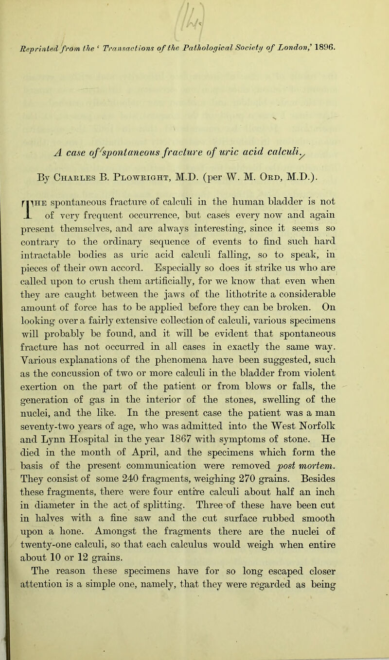 Reprinted from the ‘ Transactions of the Pathological Societg of London’ 1896. A case of''spontaneous fracture of uric acid calculiy By Charles B. Plowright, M.I). (per W. M. Ord, M.D.). fllHE spontaneous fracture of calculi in the human bladder is not X of very frequent occurrence, but cases every now and again present themselves, and are always interesting, since it seems so contrary to the ordinary sequence of events to find such hard intractable bodies as uric acid calculi falling, so to speali, in pieces of their own accord. Especially so does it strike us who are called upon to crush them artificially, for we know that even when they are caught between the jaws of the lithotrite a considerable amount of force has to be applied before they can be broken. On looking over a fairly extensive collection of calculi, various specimens will probably be found, and it will be evident that spontaneous fracture has not occurred in all cases in exactly the same way. Various explanations of the phenomena have been suggested, such as the concussion of two or more calculi in the bladder from violent exertion on the part of the patient or from blows or falls, the generation of gas in the interior of the stones, swelling of the nuclei, and the like. In the present case the patient was a man seventy-two years of age, who was admitted into the West Norfolk and Lynn Hospital in the year 1867 with symptoms of stone. He died in the month of April, and the specimens which form the basis of the present communication were removed post mortem. They consist of some 240 fragments, weighing 270 grains. Besides these fragments, there were four entire calculi about half an inch in diameter in the act of splitting. Three-of these have been cut in halves with a fine saw and the cut surface rubbed smooth upon a hone. Amongst the fragments there are the nuclei of twenty-one calculi, so that each calculus would weigh when entire about 10 or 12 grains. The reason these specimens have for so long escaped closer attention is a simple one, namely, that they were regarded as being