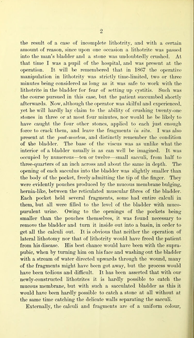 the result of a case of incomplete litliotrity, and Avitli a certain amount of reason, since upon one occasion a litliotrite was passed into the man’s bladder and a stone was undoubtedly crushed. At that time I was a pupil of the hospital, and was present at the operation. It will be remembered that in 1867 the operative manipulation in lithotrity was strictly time-limited, two or three minutes being considered as long as it was safe to work with the litliotrite in the bladder for fear of setting up cystitis. Such was the course pursued in this case, but the patient succumbed shortly afterwards. Now, although the operator was skilful and experienced, yet he will hardly lay claim to the ability of crushing twenty-one stones in three or at most four minutes, nor would he be likely to have caught the four other stones, applied to each just enough force to crack them, and leave the fragments in situ. I was also present at the post-mortem, and distinctly remember the condition of the bladder. The base of the viscus was as unlike what the interior of a bladder usually is as can well be imagined. It was occupied liy numerous—ten or twelve—small sacculi, from half to three-quarters of an inch across and about the same in depth. The opening of each sacculus into the bladder was slightly smaller than the body of the pocket, freely admitting the tip of the finger. They were evidently pouches produced by the mucous membrane bulging, hernia-like, between the reticulated muscular fibres of the bladder. Each pocket held several fragments, some had entire calculi in them, but all were filled to the level of the bladder with muco- purulent urine. Owing to the openings of the pockets being smaller than the pouches themselves, it was found necessary to remove the bladder and turn it inside out into a basin, in order to get all the calculi out. It is obvious that neither the operation of lateral lithotomy nor that of lithotrity would have freed the patient from his disease. His best chance would have been with the supra- pubic, when by turning him on his face and washing out the bladder with a stream of water directed upwards through the wound, many of the fragments might have been got away, but the process would have been tedious and difficult. It has been asserted that with our newly-constructed lithotrites it is hardly possible to catch the mucous membrane, but with such a sacculated bladder as this it would have been hardly possible to catch a stone at all without at the same time catching the delicate walls separating the sacculi. Externally, the calculi and fragments are of a uniform colour.