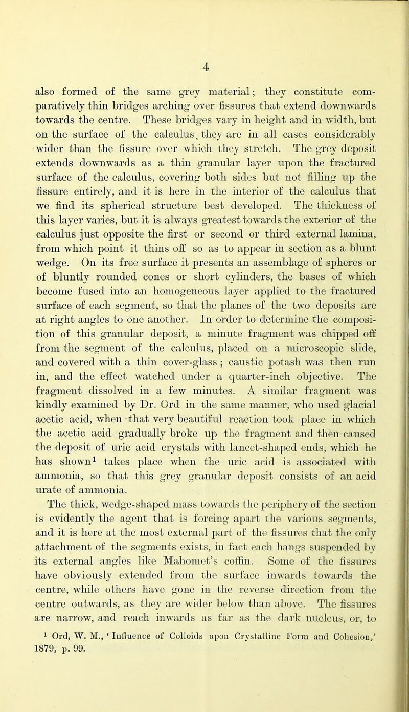 also formed of tlie same grey material; they constitute com- paratively thin bridges arching over fissures that extend downwards towards the centre. These bridges vary in height and in width, but on the surface of the calculus, they are in all cases considerably wider than the fissure over which they stretch. The grey deposit extends downwards as a thin granular layer upon the fractured surface of the calculus, covering both sides but not filling up the fissure entirely, and it is here in the interior of the calculus that we find its spherical structure best developed. The thickness of this layer varies, but it is always greatest towards the exterior of the calculus just opposite the first or second or third external lamina, from which point it thins off so as to appear in section as a blunt wedge. On its free surface it presents an assemblage of spheres or of bluntly rounded cones or short cylinders, the bases of which become fused into an homogeneous layer applied to the fractured surface of each segment, so that the planes of the two deposits are at right angles to one another. In order to determine the composi- tion of this granular deposit, a minute fragment was chipped off from the segment of the calculus, placed on a microscopic slide, and covered with a thin cover-glass ; caustic potash was then run in, and the effect watched under a quarter-inch objective. The fragment dissolved in a few minutes. A similar fragment was kindly examined by Dr. Ord in the same manner, who used glacial acetic acid, when that very beautiful reaction took place in which the acetic acid gradually broke up the fragment and then caused the deposit of uric acid crystals with lancet-shaped ends, which he has shown 1 takes place when the uric acid is associated with ammonia, so that this grey granular deposit consists of an acid urate of ammonia. The thick, wedge-shaped mass towards the perqfiiery of the section is evidently the agent that is forcing ajiart the various segments, and it is here at the most external part of the fissures that the only attachment of the segments exists, in fact each hangs suspended by its external angles like Mahomet’s coflin. Some of the fissures have obviously extended from the surface inwards towards the centre, while others have gone in the reverse direction from the centre outwards, as they are wider below than above. The fissures are narrow, and reach inwards as far as the dark nucleus, or, to ^ Ord, W. M., ‘ Iiillucnce of Colloids upon Crystalliuo Form and Colicsiou/ 1879, p, 99.