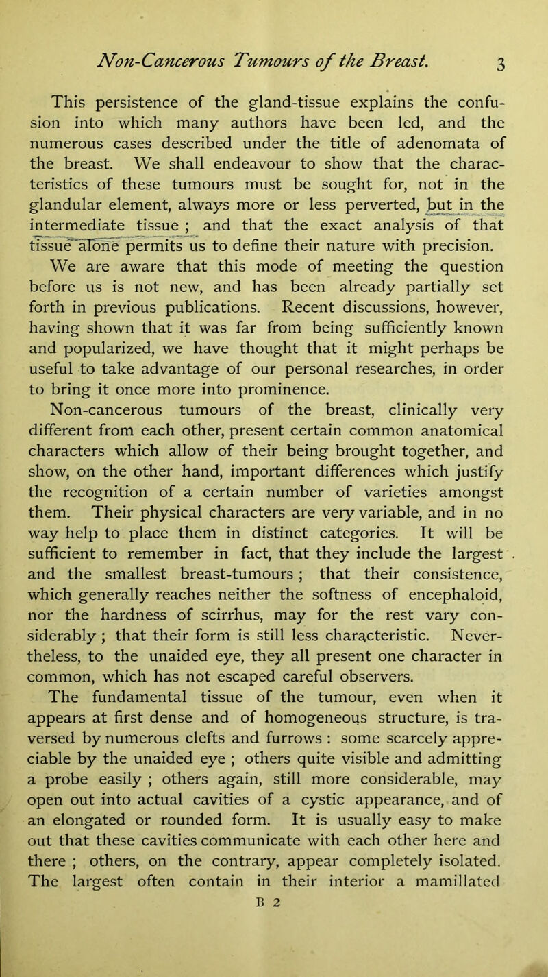 This persistence of the gland-tissue explains the confu- sion into which many authors have been led, and the numerous cases described under the title of adenomata of the breast. We shall endeavour to show that the charac- teristics of these tumours must be sought for, not in the glandular element, always more or less perverted, ^t in the intermediate tissue ; and that the exact analysis of that tissue^albite permits us to define their nature with precision. We are aware that this mode of meeting the question before us is not new, and has been already partially set forth in previous publications. Recent discussions, however, having shown that it was far from being sufficiently known and popularized, we have thought that it might perhaps be useful to take advantage of our personal researches, in order to bring it once more into prominence. Non-cancerous tumours of the breast, clinically very different from each other, present certain common anatomical characters which allow of their being brought together, and show, on the other hand, important differences which justify the recognition of a certain number of varieties amongst them. Their physical characters are very variable, and in no way help to place them in distinct categories. It will be sufficient to remember in fact, that they include the largest and the smallest breast-tumours; that their consistence, which generally reaches neither the softness of encephaloid, nor the hardness of scirrhus, may for the rest vary con- siderably ; that their form is still less characteristic. Never- theless, to the unaided eye, they all present one character in common, which has not escaped careful observers. The fundamental tissue of the tumour, even when it appears at first dense and of homogeneous structure, is tra- versed by numerous clefts and furrows : some scarcely appre- ciable by the unaided eye ; others quite visible and admitting a probe easily ; others again, still more considerable, may open out into actual cavities of a cystic appearance, and of an elongated or rounded form. It is usually easy to make out that these cavities communicate with each other here and there ; others, on the contrary, appear completely isolated. The largest often contain in their interior a mamillated B 2