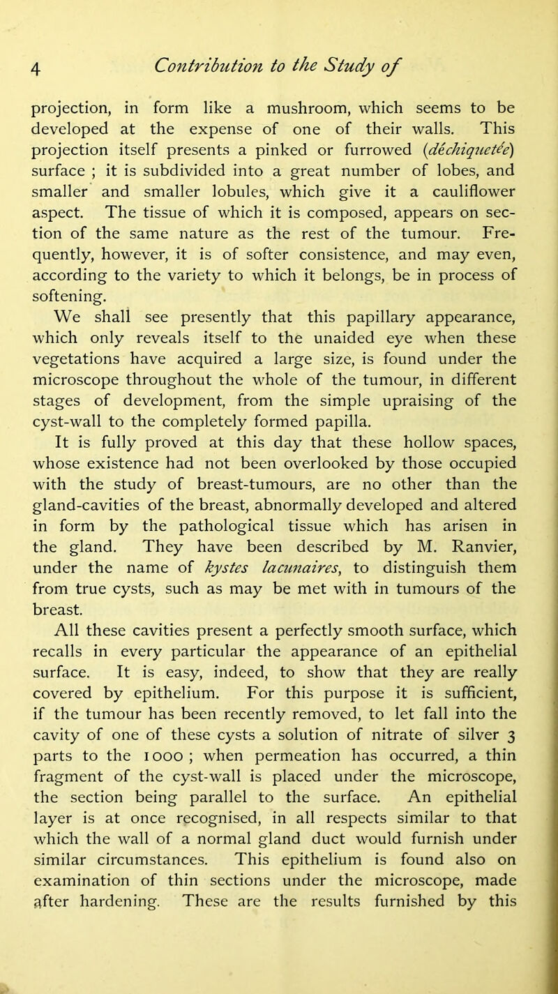 projection, in form like a mushroom, which seems to be developed at the expense of one of their walls. This projection itself presents a pinked or furrowed {dechiqriede) surface ; it is subdivided into a great number of lobes, and smaller and smaller lobules, which give it a cauliflower aspect. The tissue of which it is composed, appears on sec- tion of the same nature as the rest of the tumour. Fre- quently, however, it is of softer consistence, and may even, according to the variety to which it belongs, be in process of softening. We shall see presently that this papillary appearance, which only reveals itself to the unaided eye when these vegetations have acquired a large size, is found under the microscope throughout the whole of the tumour, in different stages of development, from the simple upraising of the cyst-wall to the completely formed papilla. It is fully proved at this day that these hollow spaces, whose existence had not been overlooked by those occupied with the study of breast-tumours, are no other than the gland-cavities of the breast, abnormally developed and altered in form by the pathological tissue which has arisen in the gland. They have been described by M. Ranvier, under the name of kystes lacunaires, to distinguish them from true cysts, such as may be met with in tumours of the breast. All these cavities present a perfectly smooth surface, which recalls in every particular the appearance of an epithelial surface. It is easy, indeed, to show that they are really covered by epithelium. For this purpose it is sufficient, if the tumour has been recently removed, to let fall into the cavity of one of these cysts a solution of nitrate of silver 3 parts to the 1000 ; when permeation has occurred, a thin fragment of the cyst-wall is placed under the microscope, the section being parallel to the surface. An epithelial layer is at once recognised, in all respects similar to that which the wall of a normal gland duct would furnish under similar circumstances. This epithelium is found also on examination of thin sections under the microscope, made after hardening. These are the results furnished by this