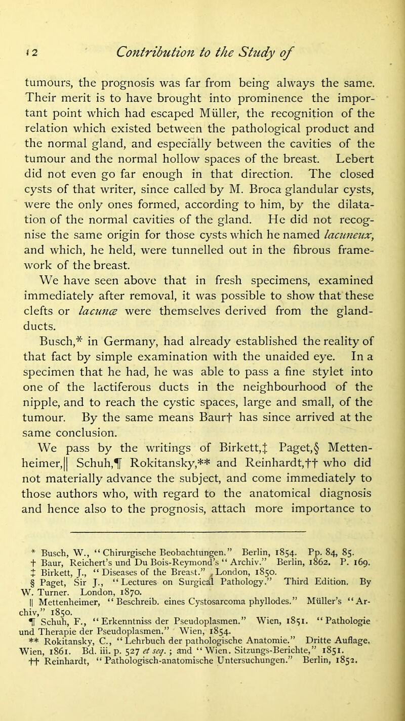 tumours, the prognosis was far from being always the same. Their merit is to have brought into prominence the impor- tant point which had escaped Muller, the recognition of the relation which existed between the pathological product and the normal gland, and especially between the cavities of the tumour and the normal hollow spaces of the breast. Lebert did not even go far enough in that direction. The closed cysts of that writer, since called by M. Broca glandular cysts, were the only ones formed, according to him, by the dilata- tion of the normal cavities of the gland. He did not recog- nise the same origin for those cysts which he named lacuneux, and which, he held, were tunnelled out in the fibrous frame- work of the breast. We have seen above that in fresh specimens, examined immediately after removal, it was possible to show that these clefts or laciincB were themselves derived from the gland- ducts. Busch,* * * § in Germany, had already established the reality of that fact by simple examination with the unaided eye. In a specimen that he had, he was able to pass a fine stylet into one of the lactiferous ducts in the neighbourhood of the nipple, and to reach the cystic spaces, large and small, of the tumour. By the same means Baurf has since arrived at the same conclusion. We pass by the writings of Birkett,f Paget,§ Metten- heimer,|| Schuh,T[ Rokitansky,** and Reinhardt,ft who did not materially advance the subject, and come immediately to those authors who, with regard to the anatomical diagnosis and hence also to the prognosis, attach more importance to * Busch, W., “ Chirurgische Beobachtungen.” Berlin, 1854. Pp. 84, 85. t Baur, Reichert’s und Du Bois-Re)miond’s “ Archiv.” Berlin, 1862. P. 169. + Birkett, J., “Diseases of the Breast.” ^London, 1850. § Paget, Sir J., “Lectures on Surgical Pathology.” Third Edition. By W. Turner. London, 1870. II Mettenheimer, “ Beschreib. eines Cystosarcoma phyllodes.” Muller’s “Ar- chiv,” 1850. ^ Schuh, F., “ Erkenntniss der Pseudoplasmen. ” Wien, 18151. “ Pathologie und Therapie der Pseudoplasmen.” Wien, 1854. ** Rokitansky, C., “ Lehrbuch der pathologische Anatomie.” Dritte Auflage. Wien, 1861. Bd. iii. p. 527 et seq. ; and “Wien. Sitzungs-Berichte,” 1851. +t Reinhardt, “ Pathologisch-anatomische Lfntersuchungen.” Berlin, 1852.