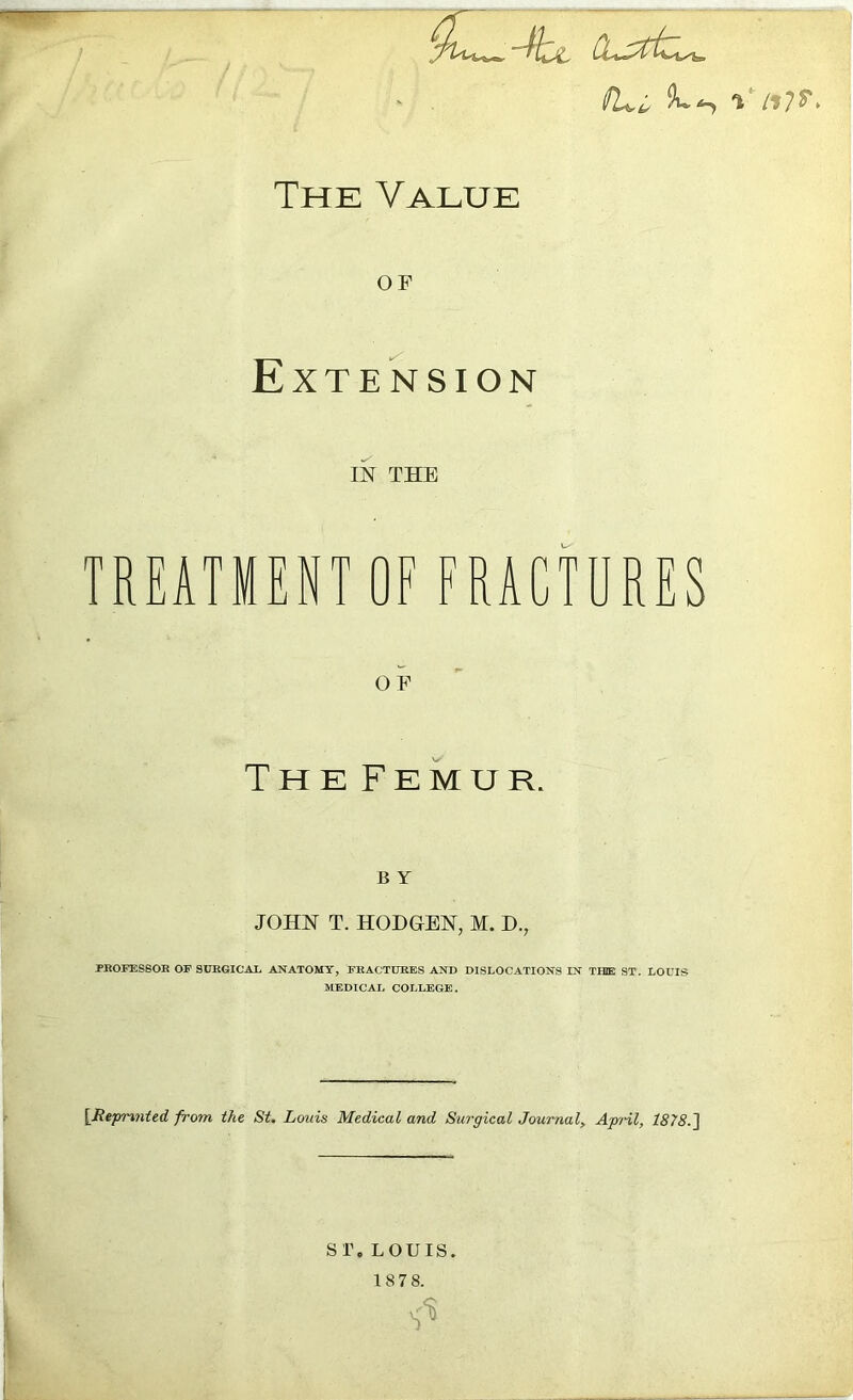 yu^-kjL Cuxtz^, TUi i The Value OF Extension IN THE TREATMENT OF FRACTURES OF The Femur. B Y JOHN T. HODGEN, M. D., PROFESSOR OP SURGICAL ANATOMY, FRACTURES AND DISLOCATIONS IN THE ST. LOUIS MEDICAL COLLEGE. [Repmnted from the St. Louis Medical and Surgical Journal, April, 1878.] ST. LOUIS. 18 7 8. $