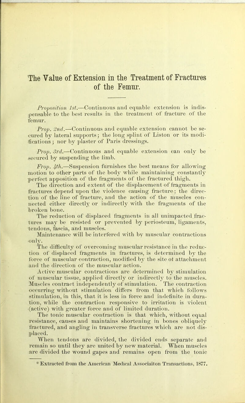 of the Femur. Proposition 1st.—Continuous and equable extension is indis- pensable to the best results in the treatment of fracture of the femur. Prop. 2nd..—Continuous and equable extension cannot be se- cured by lateral supports; the long splint of Liston or its modi- fications ; nor by plaster of Paris dressings. Prop. 3rd.—Continuous and equable extension can only be secured by suspending the limb. Frop. —Suspension furnishes the best means for allowing motion to other parts of the body while maintaining constantly perfect apposition of the fragments of the fractured thigh. The direction and extent of the displacement of fragments in fractures depend upon the violence causing fracture; the direc- tion of the line of fracture, and the action of the muscles con- nected either directly or indirectly with the fragments of the broken bone. The reduction of displaced fragments in all unimpacted frac- tures may be resisted or prevented by periosteum, ligaments, tendons, fascia, and muscles. Maintenance will be interfered with by muscular contractions only. The difficulty of overcoming muscular resistance in the reduc- tion of displaced fragments in fractures, is determined by the force of muscular contraction, modified by the site of attachment and the direction of the muscular action. Active muscular contractions are determined by stimulation of muscular tissue, applied directly or indirectly to the muscles. Muscles contract independently of stimulation. The contraction occurring without stimulation differs from that which follows stimulation, in this, that it is less in force and indefinite in dura- tion, while the contraction responsive to irritation is violent (active) with greater force and of limited duration. The tonic muscular contraction is that which, without equal resistance, causes and maintains shortening in bones obliquely fractured, and angling in transverse fractures which are not dis- placed. When tendons are divided, the divided ends separate and remain so until they are united by new material. When muscles are divided the wound gapes and remains open from the tonic * Extracted from the American Medical Associaiton Transactions, 1877.