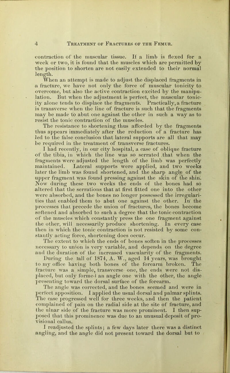 contraction of the muscular tissue. If a limb is flexed for a week or two, it is found that the muscles which are jxermitted by the position to shorten are not easily extended to their normal length. When an attempt is made to adjust the displaced fragments in a fracture, we have not only the force of muscular tonicity to overcome, but also the active contraction excited by the manipu- lation. But when the adjustment is perfect, the muscular tonic- ity alone tends to displace the fragment's. Practically, a fracture is transverse when the line of fracture is such that the fragments may be made to abut one against the other in such a way as to resist the tonic contraction of the muscles. The resistance to shortening thus afforded by the fragments thus appears immediately after the reduction of a fracture has led to the false conclusion that lateral supports are all that may be required in the treatment of transverse fractures. I had recently, in our city hospital, a case of oblique fracture of the tibia, in which the line was so serrated that when the fragments were adjusted the length of the limb was perfectly maintained. Lateral supports were applied, and two weeks later the limb was found shortened, and the sharp angle of the upper fragment was found pressing against the skin of the shin. Now during these two weeks the ends of the bones had so altered that the serrations that at first fitted one into the other were absorbed, and the bones no longer possessed the irregulari- ties that enabled them to abut one against the other. In the processes that precede the union of fractures, the bones become softened and absorbed to such a degree that the tonic contraction of the muscles which constantly press the one fragment against the other, will necessarily produce shortening. In every case then in which the tonic contraction is not resisted by some con- stantly acting force, shortening does occur. The extent to which the ends of bones soften in the processes necessary to umon is very variable, and depends on the degree and the duration of the increased vascularity of the fragments. During the tall of 1874, A. W., aged 14 years, was brought to my office having both bones of the forearm broken. The fracture was a simple, transverse one, the ends were not dis- placed, but only formed an angle one with the other, the angle presenting toward the dorsal surface of the forearm. The angle was corrected, and the bones seemed and were in perfect apposition. I applied the usual dorsal and palmar splints. The case progressed well for three weeks, and then the patient complained of pain on the radial side at the site of fracture, and the ulnar side of the fracture was more prominent. I then sup- posed that this prominence was due to an unusual deposit of pro- visional callus. I readjusted the splints; a few days later there was a distinct angling, and the angle did not present towai’d the dorsal but to