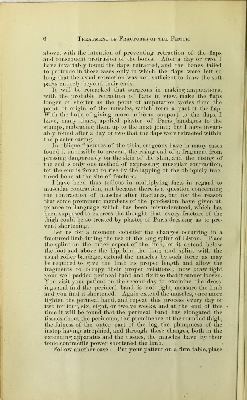 above, with the intention of preventing retraction of the flaps and consequent protrusion of the bones. After a day or two, I have invariably found the flaps retracted, and the bones failed to protrude in those cases only in which the flaps were left so long that the usual retraction was not sufficient to draw the soft parts entirely beyond their ends. It will be remarked that surgeons in making amputations, with the probable retraction of flaps in view, make the flaps longer or shorter as the point of amputation varies from the point of origin of the muscles, which form a part ot the flap- With the hope of giving more uniform support to the flaps, I have, many times, applied plaster of Paris bandages to the stumps, embracing them up to the next joint; but I have invari- ably found after a day or two that the flaps were retracted within the plaster casing. In oblique fractures of the tibia, surgeons have in many cases found it impossible to prevent the rising end of a fragment from pressing dangerously on the skin of the shin, and the rising of the end is only one method of expressing muscular contraction, for the end is forced to rise by the lapping of the obliquely frac- tured bone at the site of fracture. I have been thus tedious in multiplying facts in regard to muscular contraction, not because there is a question concerning the contraction of muscles after fractures, but for the reason that some prominent members of the profession have given ut- terance to language which has been misunderstood, which has been supposed to express the thought that every fracture of the thigh could be so treated by plaster of Paris dressing as to pre- vent shortening. Let us for a moment consider the changes occurring in a fractured limb during the use of the long splint of Liston. Place the splint on the outer aspect of the limb, let it extend below the foot and above the hip, bind the limb and splint with the usual roller bandage, extend the muscles by such force as maj- be required to give the limb its proper length and allow the fragments to occupy their proper relations; now draw tight your well-padded perineal band and fix it so that it cannot loosen. You visit your patient on the second day to examine the dress- ings and find the perineal band is not tight, measure the limb and you find it shortened. Again extend the muscles, once more tighten the perineal band, and repeat this process every day or two for four, six, eight, or twelve weeks, and at the end of this * time it will be found that the perineal band has elongated, the tissues about the perineum, the prominence of the rounded thigh, the fulness of the outer part of the leg, the plumpness of the instep having atrophied, and through these changes, both in the extending apparatus and the tissues, the muscles have by their tonic contractile power shortened the limb. Follow another case : Put your patient on a firm table, place