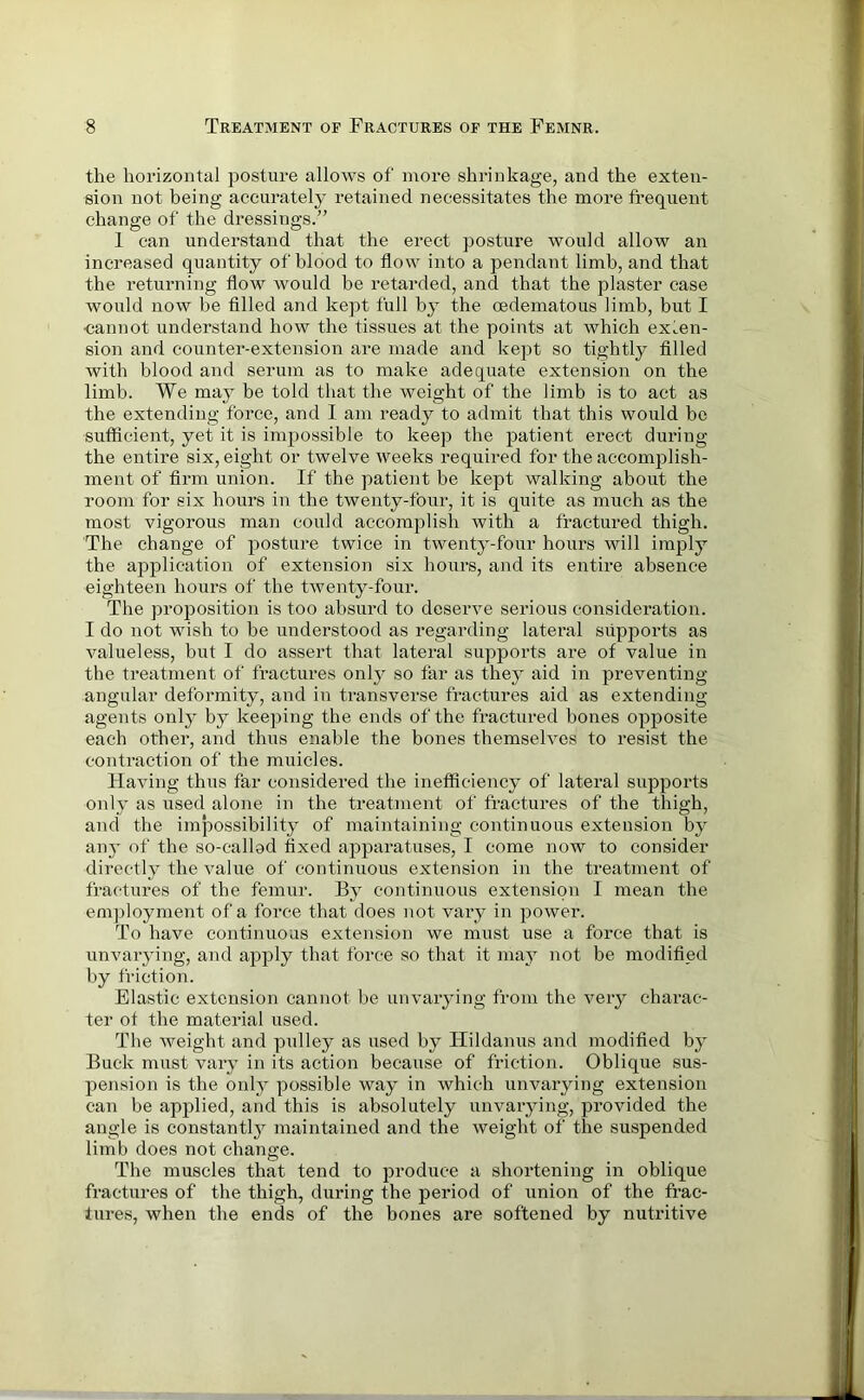 the horizontal posture allows of more shrinkage, and the exten- sion not being accurately retained necessitates the more frequent change of the dressings.” I can understand that the erect posture would allow an increased quantity of blood to flow into a pendant limb, and that the returning flow would be retarded, and that the plaster case would now be filled and kept full by the cedematous limb, but I •cannot understand how the tissues at the points at which exten- sion and counter-extension are made and kept so tightly filled with blood and serum as to make adequate extension on the limb. We may be told that the weight of the limb is to act as the extending force, and I am ready to admit that this would be sufficient, yet it is impossible to keep the patient erect during the entire six, eight or twelve weeks required for the accomplish- ment of firm union. If the patient be kept walking about the room for six hours in the twenty-four, it is quite as much as the most vigorous man could accomplish with a fractured thigh. The change of posture twice in twenty-four hours will imply the application of extension six hours, and its entire absence eighteen hours of the twenty-four. The proposition is too absurd to deserve serious consideration. I do not wish to be understood as regarding lateral supports as valueless, but I do assert that lateral supports are of value in the treatment of fractures only so far as they aid in preventing angular deformity, and in transverse fractures aid as extending agents only by keeping the ends of the fractured bones opposite each other, and thus enable the bones themselves to resist the contraction of the muicles. Having thus far considered the inefficiency of lateral supports only as used alone in the treatment of fractures of the thigh, and the impossibility of maintaining continuous extension by any of the so-called fixed apparatuses, I come now to consider directly the value of continuous extension in the treatment of fractures of the femur. By continuous extension I mean the employment of a force that does not vary in power. To have continuous extension we must use a force that is unvarying, and apply that force so that it may not be modified by friction. Elastic extension cannot be unvarying from the very charac- ter of the material used. The Aveight and pulley as used by Hildanus and modified by Buck must vary in its action because of friction. Oblique sus- pension is the only possible way in which unvarying extension can be applied, and this is absolutely unvarying, pro Added the angle is constantly maintained and the Aveight of the suspended limb does not change. The muscles that tend to produce a shortening in oblique fractures of the thigh, during the period of union of the frac- tures, when the ends of the bones are softened by nutritive