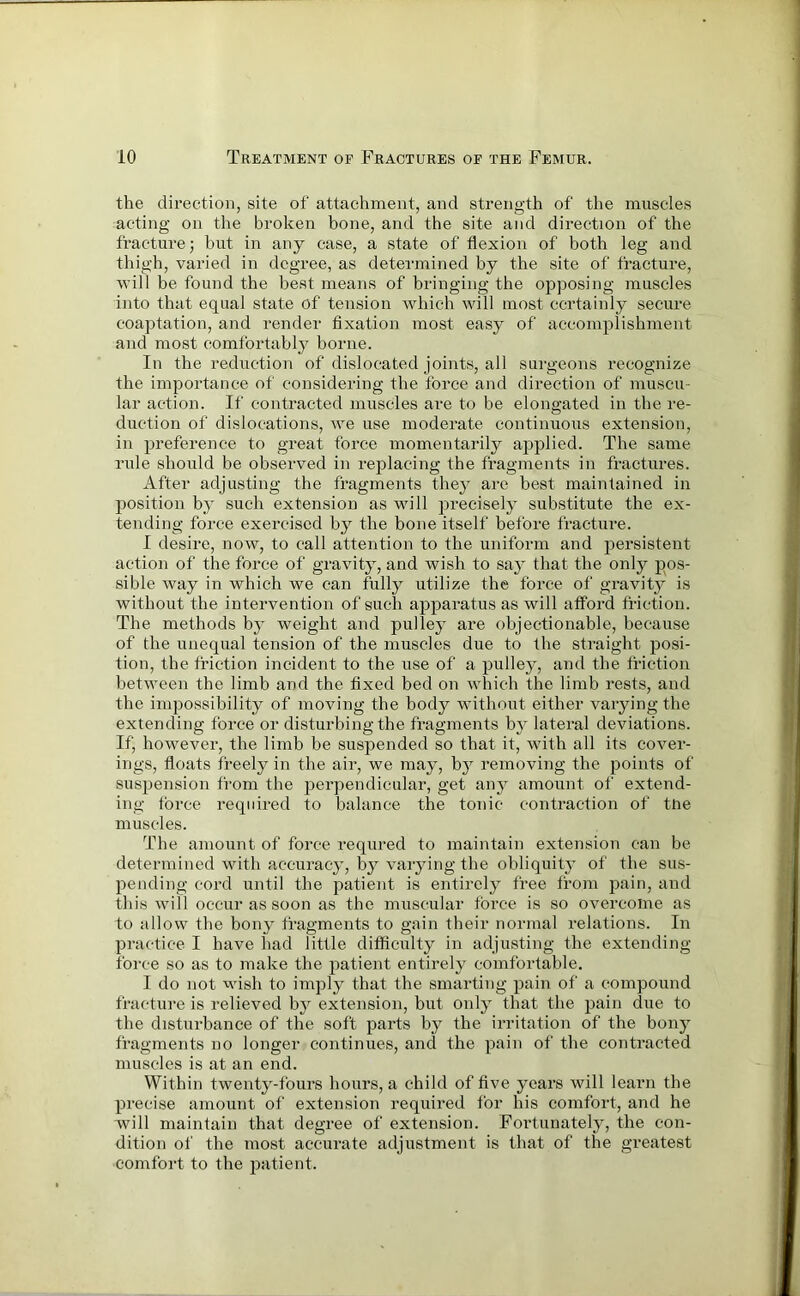 the direction, site of attachment, and strength of the muscles acting on the broken bone, and the site and direction of the fracture; but in any case, a state of flexion of both leg and thigh, varied in degree, as determined by the site of fracture, will be found the best means of bringing the opposing muscles into that equal state of tension which will most certainly secure coaptation, and render fixation most easy of accomplishment and most comfortably borne. In the reduction of dislocated joints, all surgeons recognize the importance of considering the force and direction of muscu- lar action. If contracted muscles are to be elongated in the re- duction of dislocations, we use moderate continuous extension, in preference to great force momentarily applied. The same rule should be observed in replacing the fragments in fractures. After adjusting the fragments they are best maintained in position by such extension as will precisely substitute the ex- tending force exercised by the bone itself before fracture. I desire, now, to call attention to the uniform and persistent action of the force of gravity, and wish to say that the only pos- sible way in which we can fully utilize the force of gravity is without the intervention of such apparatus as will afford friction. The methods by weight and pulley are objectionable, because of the unequal tension of the muscles due to the straight posi- tion, the friction incident to the use of a pulley, and the friction between the limb and the fixed bed on which the limb rests, and the impossibility of moving the body without either varying the extending force or disturbing the fragments by lateral deviations. If, however, the limb be suspended so that it, with all its cover- ings, floats freely in the air, we may, by removing the points of suspension from the perpendicular, get any amount of extend- ing force required to balance the tonic contraction of tne muscles. The amount of force requred to maintain extension can be determined with accuracy, by varying the obliquity of the sus- pending cord until the patient is entirely free from pain, and this will occur as soon as the muscular force is so overcome as to allow the bony fragments to gain their normal relations. In practice I have had little difficulty in adjusting the extending force so as to make the patient entirely comfortable. I do not wish to imply that the smarting pain of a compound fracture is relieved by extension, but only that the pain due to the disturbance of the soft parts by the irritation of the bony fragments no longer continues, and the pain of the contracted muscles is at an end. Within twenty-fours hours, a child of five years will learn the precise amount of extension required for his comfort, and he will maintain that degree of extension. Fortunately, the con- dition of the most accurate adjustment is that of the greatest comfort to the patient.