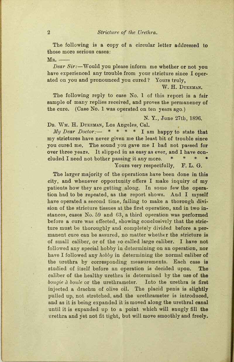 The following is a copy of a circular letter addressed to those more serious cases: Mr. Dear Sir:—Would you please inform me whether or not you have experienced any trouble from your stricture since I oper- ated on you and pronounced you cured ? Tours truly, W. H. Dukeman. The following reply to case No. 1 of this report is a fair sample of many replies received, and proves the permanency of the cure. (Case No. 1 was operated on ten years ago.) N. Y., June 27th, 1896. Dr. Wm. H. Dukeman, Los Angeles, Cal. My Dear Doctor.— * * * * I am happy to state that my strictures have never given me the least bit of trouble since you cured me. The sound you gave me I had not passed for over three years. It slipped in as easy as ever, and I have con- cluded I need not bother passing it any more. * * * * Yours very respectfully, F. L. G. The larger majority of the operations have been done in this city, and whenever opportunity offers I make inquiry of my patients how they are getting along. In some few the opera- tion had to be repeated, as the report shows. And I myself have operated a second time, failing to make a thorough divi- sion of the stricture tissues at the first operation, and in two in- stances, cases No. 59 and 63, a third operation was performed before a cure was effected, showing conclusively that the stric- ture must be thoroughly and completely divided before a per- manent cure can be assured, no matter whethtr the stricture is of small caliber, or of the so called large caliber. I have not followed any special hobby in determining on an operation, nor have I followed any hobby in determining the normal caliber of the urethra by corresponding measurements. Each case is studied of itself before an operation is decided upon. The caliber of the healthy urethra is determined by the use of the bougie ci boule or the urethrameter. Into the urethra is first injected a drachm of olive oil. The placid penis is slightly pulled up, not stretched, and the urethrameter is introduced, and as it is being expanded it is moved along the urethral canal until it is expanded up to a point which will snugly fill the urethra and yet not fit tight, but will move smoothly and freely.