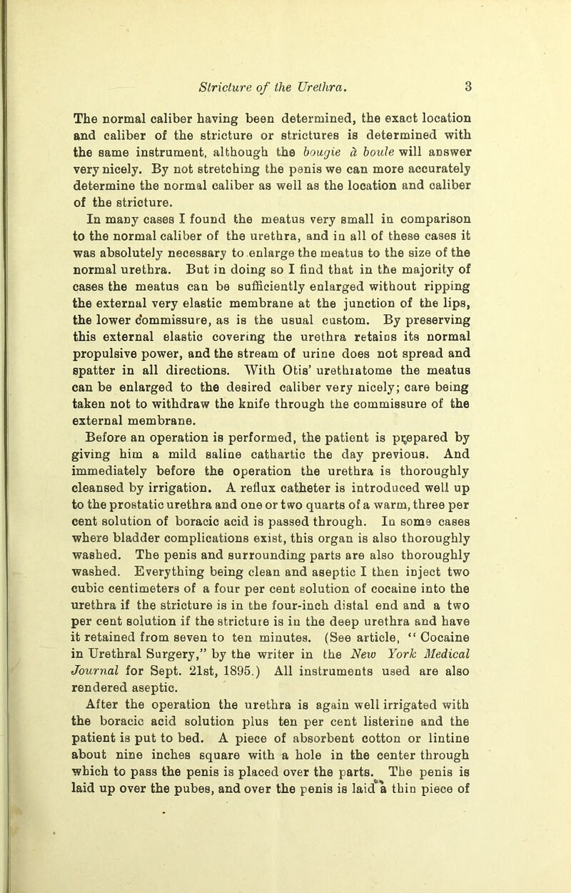 The normal caliber having been determined, the exact location and caliber of the stricture or strictures is determined with the same instrument, although the bougie h boute will answer very nicely. By not stretching the penis we can more accurately determine the normal caliber as well as the location and caliber of the stricture. In many cases I found the meatus very small in comparison to the normal caliber of the urethra, and in all of these cases it was absolutely necessary to enlarge the meatus to the size of the normal urethra. But in doing so I find that in the majority of cases the meatus can be sufficiently enlarged without ripping the external very elastic membrane at the junction of the lips, the lower Commissure, as is the usual custom. By preserving this external elastic covering the urethra retaios its normal propulsive power, and the stream of urine does not spread and spatter in all directions. With Otis’ urethiatome the meatus can be enlarged to the desired caliber very nicely; care being taken not to withdraw the knife through the commissure of the external membrane. Before an operation is performed, the patient is prepared by giving him a mild saline cathartic the day previous. And immediately before the operation the urethra is thoroughly cleansed by irrigation. A reflux catheter is introduced well up to the prostatic urethra and one or two quarts of a warm, three per cent solution of boracic acid is passed through. In soms cases where bladder complications exist, this organ is also thoroughly washed. The penis and surrounding parts are also thoroughly washed. Everything being clean and aseptic I then inject two cubic centimeters of a four per cent solution of cocaine into the urethra if the stricture is in the four-inch distal end and a two per cent solution if the stricture is in the deep urethra and have it retained from seven to ten minutes. (See article, “ Cocaine in Urethral Surgery,” by the writer in the New York Medical Journal for Sept. 21st, 1895.) All instruments used are also rendered aseptic. After the operation the urethra is again well irrigated with the boracic acid solution plus ten per cent listerine and the patient is put to bed. A piece of absorbent cotton or lintine about nine inches square with a hole in the center through which to pass the penis is placed over the parts. The penis is laid up over the pubes, and over the penis is laid a thin piece of