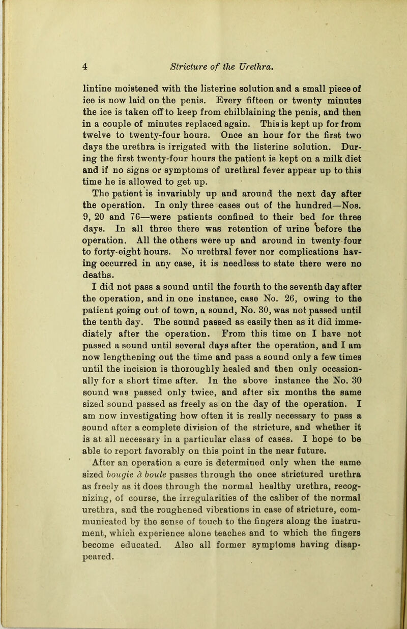 lintine moistened with the listerine solution and a small piece of ice is now laid on the penis. Every fifteen or twenty minutes the ice is taken off to keep from chilblaining the penis, and then in a couple of minutes replaced again. This is kept up for from twelve to twenty-four hours. Once an hour for the first two days the urethra is irrigated with the listerine solution. Dur- ing the first twenty-four hours the patient is kept on a milk diet and if no signs or symptoms of urethral fever appear up to this time he is allowed to get up. The patient is invariably up and around the next day after the operation. In only three cases out of the hundred—Nos. 9, 20 and 76—were patients confined to their bed for three days. In all three there was retention of urine before the operation. All the others were up and around in twenty four to forty-eight hours. No urethral fever nor complications hav- ing occurred in any case, it is needless to state there were no deaths. I did not pass a sound until the fourth to the seventh day after the operation, and in one instance, case No. 26, owing to the patient going out of town, a sound, No. 30, was not passed until the tenth day. The sound passed as easily then as it did imme- diately after the operation. From this time on I have not passed a sound until several days after the operation, and I am now lengthening out the time and pass a sound only a few times until the incision is thoroughly healed and then only occasion- ally for a short time after. In the above instance the No. 30 sound was passed only twice, and after six months the same sized sound passed as freely as on the day of the operation. I am now investigating how often it is really necessary to pass a sound after a complete division of the stricture, and whether it is at all necessary in a particular class of cases. I hope to be able to report favorably on this point in the near future. After an operation a cure is determined only when the same sized bougie a boule passes through the once strictured urethra as freely as it does through the normal healthy urethra, recog- nizing, of course, the irregularities of the caliber of the normal urethra, and the roughened vibrations in case of stricture, com- municated by the sense of touch to the fingers along the instru- ment, which experience alone teaches and to which the fingers become educated. Also all former symptoms having disap- peared.