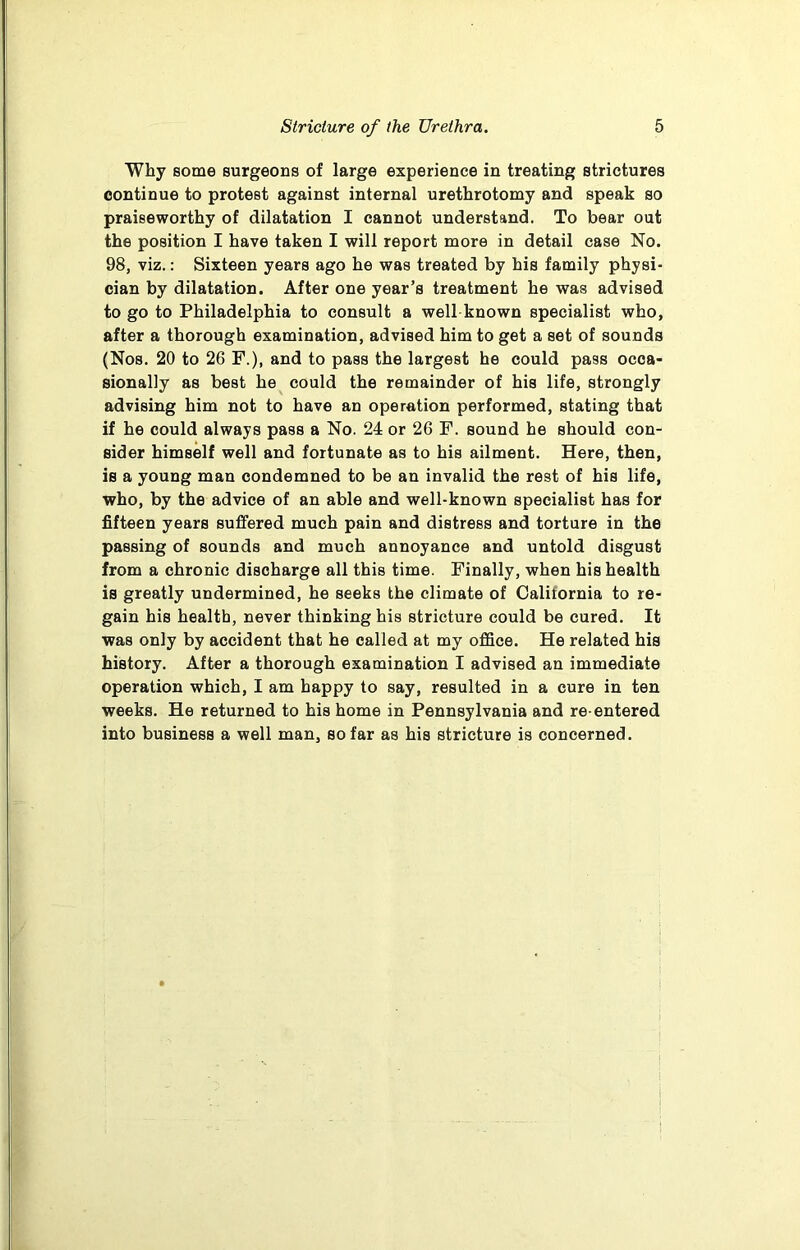 Why some surgeons of large experience in treating strictures continue to protest against internal urethrotomy and speak so praiseworthy of dilatation I cannot understand. To bear out the position I have taken I will report more in detail case No. 98, viz.: Sixteen years ago he was treated by his family physi- cian by dilatation. After one year’s treatment he was advised to go to Philadelphia to consult a well known specialist who, after a thorough examination, advised him to get a set of sounds (Nos. 20 to 26 F.), and to pass the largest he could pass occa- sionally as best he could the remainder of his life, strongly advising him not to have an operation performed, stating that if he could always pass a No. 24 or 26 F. sound he should con- sider himself well and fortunate as to his ailment. Here, then, is a young man condemned to be an invalid the rest of his life, who, by the advice of an able and well-known specialist has for fifteen years suffered much pain and distress and torture in the passing of sounds and much annoyance and untold disgust from a chronic discharge all this time. Finally, when his health is greatly undermined, he seeks the climate of Calitornia to re- gain his health, never thinking his stricture could be cured. It was only by accident that he called at my office. He related his history. After a thorough examination I advised an immediate operation which, I am happy to say, resulted in a cure in ten weeks. He returned to his home in Pennsylvania and re-entered into business a well man, so far as his stricture is concerned.