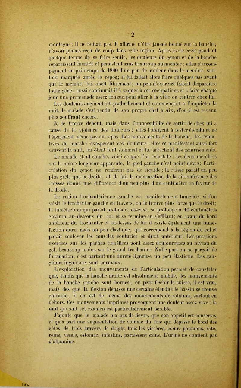 montagne; il ne boitait pas. Il affirme n’ètre jamais tombé sur la hanche, n’avoir jamais reçu de coup dans cette région. Après avoir cessé pendant quelque temps de se faire sentir, les douleurs du genou et de la hanche reparaissent bientôt et persistent sans beaucoup augmenter ; elles s’accom- pagnent au printemps de 1880 d’un peu de raideur dans le membre, sur- tout marquée après le repos; il lui fallait alors faire quelques pas avant que le membre lui obéît librement; un peu d’exercice faisait disparaître toute gêne; aussi continuait-il à vaquer à ses occupations et à faire chaque jour une promenade assez longue pour aller à la ville ou rentrer chez lui. Les douleurs augmentant graduellement et commençant à l’inquiéter la nuit, le malade s’est rendu de son propre chef à Aix, d'où il est revenu plus souffrant encore. Je le trouve debout, mais dans l’impossibilité de sortir de chez lui à cause de la violence des douleurs ; elles l’obligent à rester étendu et ne l’épargnent même pas au repos. Les mouvements de la hanche, les tenta- tives de marche exaspèrent ces douleurs; elles se manifestent aussi fort souvent la nuit, lui ôtent tout sommeil et lui arrachent des gémissements. Le malade étant couché, voici ce que l'on constate : les deux membres ont la même longueur apparente, le pied gauche n’est point dévié ; l’arti- culation du genou ne renferme pas de liquide ; la cuisse paraît un peu plus grêle que la droite, et de fait la mensuration de la circonférence des cuisses donne une différence d’un peu plus d’un centimètre en faveur de la droite. La région trochantérienne gauche est manifestement tuméfiée; si l'on saisit le trochanter gauche en travers, on le trouve plus large que le droit; la tuméfaction qui paraît profonde, osseuse, se prolonge à 10 centimètres environ au-dessous du col et se termine en s’effilant; en avant du hord antérieur du trochanter et au-dessus de lui if existe également une tumé- faction dure, mais un peu élastique, qui correspond .à la région du col et paraît soulever les muscles couturier et droit antérieur. Les pressions exercées sur les parties tuméfiées sont assez douloureuses au niveau du col. beaucoup moins sur le grand trochanter. Nulle part on ne perçoit de fluctuation, c’est partout une dureté ligneuse un peu élastique. Les gan- glions inguinaux sont normaux. L’exploration des mouvements de l’articulation permet de constater que. tandis que la hanche droite est absolument mobile, les mouuunents de la hanche gauche sont bornés ; on peut fléchir la cuisse, il est vrai, mais dès que la flexion dépasse une certaine étendue le bassin se trouve entraîné; il en est de même des mouvements de rotation, surtout en dehors. Ces mouvements imprimés provoquent une douleur assez vive ; la nuit qui suit cet examen est particulièrement pénible. J’ajoute que le malade n'a pas de fièvre, que son appétit est conservé, et qu’à part une augmentation de volume du foie qui dépasse le bord des côtes de trois travers de doigts, tous les viscères, cœur, poumons, rate, reins, vessie, estomac, intestins, paraissent sains. L’urine ne contient pas d’albumine.