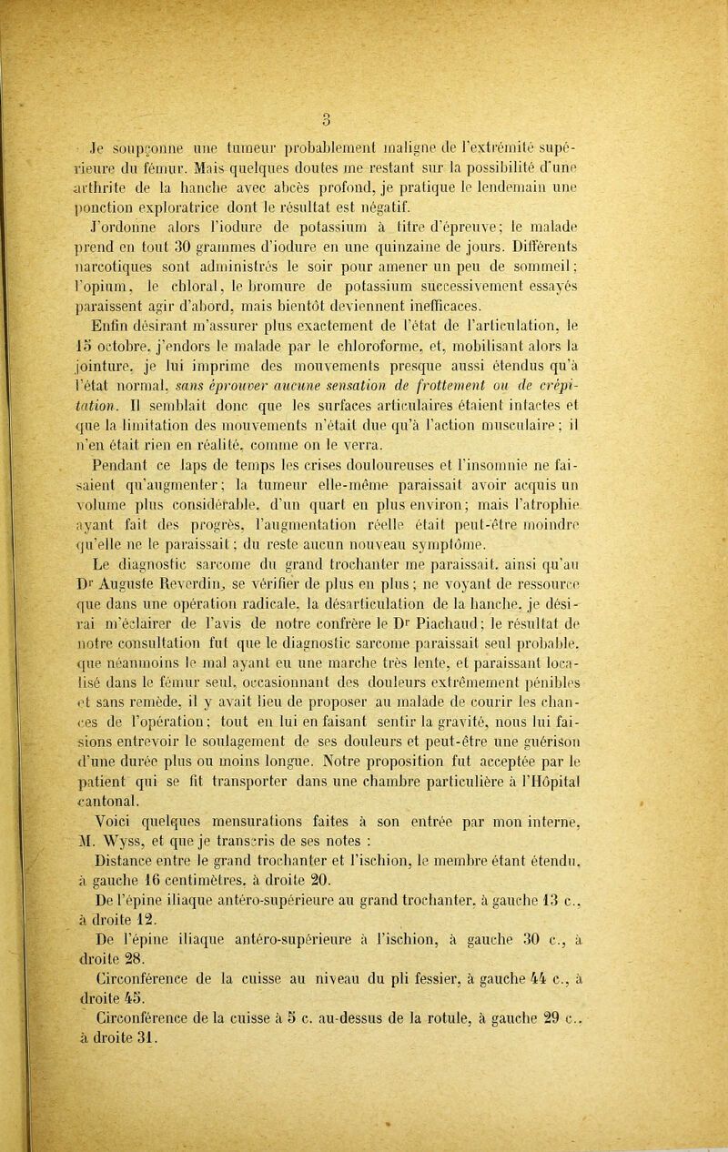 Je soupçonne une tumeur probablement maligne de l'extrémité supé- rieure du fémur. Mais quelques doutes me restant sur la possibilité d'une arthrite de la hanche avec abcès profond, je pratique le lendemain une ponction exploratrice dont le résultat est négatif. J’ordonne alors l'iodure de potassium à titre d’épreuve ; le malade prend en tout 30 grammes d’iodure en une quinzaine de jours. Différents narcotiques soid administrés le soir pour amener un peu de sommeil : l'opium, le chloral, le bromure de potassium successivement essayés paraissent agir d’abord, mais bientôt deviennent inefficaces. Enfin désirant m’assurer plus exactement de l’état de l’articulation, le 15 octobre, j’endors le malade par le chloroforme, et, mobilisant alors la jointure, je lui imprime des mouvements presque aussi étendus qu'à l’état normal, sans éprouver aucune sensation de frottement ou de crépi- tation. Il semblait done que les surfaces articulaires étaient intactes et que la limitation des mouvements n’était due qu’à l’action musculaire; il n’en était rien en réalité, comme on le verra. Pendant ce laps de temps les crises douloureuses et l’insomnie ne fai- saient qu’augmenter; la tumeur elle-même paraissait avoir acquis un volume plus considérable, d’un quart en plus environ; mais l’atrophie ayant fait des progrès, l’augmentation réelle était peut-être moindre qu’elle ne le paraissait ; du reste aucun nouveau symptôme. Le diagnostic sarcome du grand trochanter me paraissait, ainsi qu’au D1' Auguste Reverdirq se vérifier de plus en plus ; ne voyant de ressource que dans une opération radicale, la désarticulation de la hanche, je dési- rai m’éclairer de l’avis de notre confrère le D1' Piachaud; le résultat de notre consultation fut que le diagnostic sarcome paraissait seul probable, que néanmoins le mal ayant eu une marche très lente, et paraissant loca- lisé dans le fémur seul, occasionnant des douleurs extrêmement pénibles et sans remède, il y avait lieu de proposer au malade de courir les chan- ces de l’opération; tout en lui en faisant sentir la gravité, nous lui fai- sions entrevoir le soulagement de ses douleurs et peut-être une guérison d’une durée plus ou moins longue. Notre proposition fut acceptée par le patient qui se fit transporter dans une chambre particulière à l’Hôpital cantonal. Voici quelques mensurations faites à son entrée par mon interne, M. Wyss, et que je transcris de ses notes : Distance entre le grand trochanter et l’ischion, le membre étant étendu, à gauche 16 centimètres, à droite 20. De l’épine iliaque antéro-supérieure au grand trochanter, à gauche 13 c.. à droite 12. De l’épine iliaque antéro-supérieure à l’ischion, à gauche 30 c., à droite 28. Circonférence de la cuisse au niveau du pli fessier, à gauche 44 c., à droite 45. Circonférence de la cuisse à 5 c. au-dessus de la rotule, à gauche 29 c.. à droite 31.