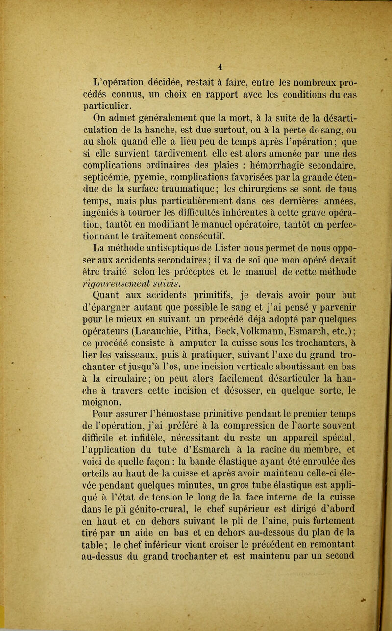 L’opération décidée, restait à faire, entre les nombreux pro- cédés connus, un choix en rapport avec les conditions du cas particulier. On admet généralement que la mort, à la suite de la désarti- culation de la hanche, est due surtout, ou à la perte de sang, ou au shok quand elle a lieu peu de temps après l’opération; que si elle survient tardivement elle est alors amenée par une des complications ordinaires des plaies : hémorrhagie secondaire, septicémie, pyémie, complications favorisées par la grande éten- due de la surface traumatique ; les chirurgiens se sont de tous temps, mais plus particulièrement dans ces dernières années, ingéniés à tourner les difficultés inhérentes à cette grave opéra- tion, tantôt en modifiant le manuel opératoire, tantôt en perfec- tionnant le traitement consécutif. La méthode antiseptique de Lister nous permet de nous oppo- ser aux accidents secondaires ; il va de soi que mon opéré devait être traité selon les préceptes et le manuel de cette méthode rigoureusement suivis. Quant aux accidents primitifs, je devais avoir pour but d’épargner autant que possible le sang et j’ai pensé y parvenir pour le mieux en suivant un procédé déjà adopté par quelques opérateurs (Lacauchie, Pitha, Beck,Volkmann, Esmarch, etc.) ; ce procédé consiste à amputer la cuisse sous les trochanters, à lier les vaisseaux, puis à pratiquer, suivant l’axe du grand tro- chanter et jusqu’à l’os, une incision verticale aboutissant en bas à la circulaire ; on peut alors facilement désarticuler la han- che à travers cette incision et désosser, en quelque sorte, le moignon. Pour assurer l’hémostase primitive pendant le premier temps de l’opération, j’ai préféré à la compression de l’aorte souvent difficile et infidèle, nécessitant du reste un appareil spécial, l’application du tube d’Esmarch à la racine du membre, et voici de quelle façon : la bande élastique ayant été enroulée des orteils au haut de la cuisse et après avoir maintenu celle-ci éle- vée pendant quelques minutes, un gros tube élastique est appli- qué à l’état de tension le long de la face interne de la cuisse dans le pli génito-crural, le chef supérieur est dirigé d’abord en haut et en dehors suivant le pli de Paine, puis fortement tiré par un aide en bas et en dehors au-dessous du plan de la table ; le chef inférieur vient croiser le précédent en remontant au-dessus du grand trochanter et est maintenu par un second