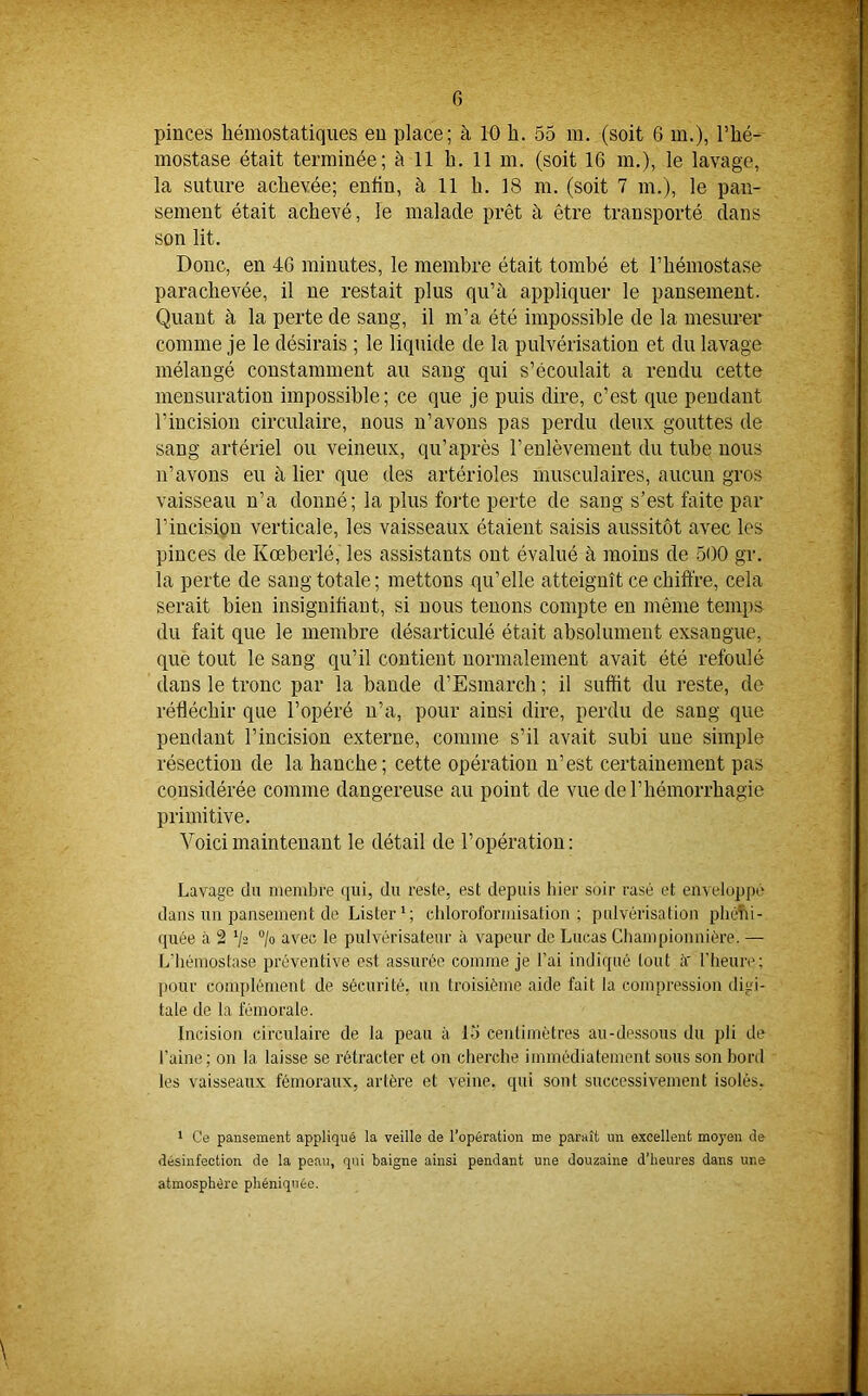 pinces hémostatiques en place; à 10 h. 55 m. (soit 6 m.), l’hé- mostase était terminée; à 11 h. 11 m. (soit 16 m.), le lavage, la suture achevée; entin, à 11 h. 18 m. (soit 7 m.), le pan- sement était achevé, le malade prêt à être transporté dans son lit. Donc, en 46 minutes, le membre était tombé et l’hémostase parachevée, il ne restait plus qu’à appliquer le pansement. Quant à la perte de sang, il m’a été impossible de la mesurer comme je le désirais ; le liquide de la pulvérisation et du lavage mélangé constamment au sang qui s’écoulait a rendu cette mensuration impossible; ce que je puis dire, c’est que pendant l’incision circulaire, nous n’avons pas perdu deux gouttes de sang artériel ou veineux, qu’après l’enlèvement du tube nous n’avons eu à lier que des artérioles musculaires, aucun gros vaisseau n’a donné; la plus forte perte de sang s’est faite par l’incision verticale, les vaisseaux étaient saisis aussitôt avec les pinces de Kœberlé, les assistants ont évalué à moins de 500 gr. la perte de sang totale; mettons qu’elle atteignît ce chiffre, cela serait bien insignifiant, si nous tenons compte en même temps du fait que le membre désarticulé était absolument exsangue, que tout le sang qu’il contient normalement avait été refoulé dans le tronc par la bande d’Esmarch ; il suffit du reste, de réfléchir que l’opéré n’a, pour ainsi dire, perdu de sang que pendant l’incision externe, comme s’il avait subi une simple résection de la hanche; cette opération n’est certainement pas considérée comme dangereuse au point de vue de l’hémorrhagie primitive. Voici maintenant le détail de l’opération : Lavage du membre qui, du reste, est depuis hier soir rasé et enveloppé dans un pansement de Listerl; chloroformisation; pulvérisation phêtîi- quée à 2 '/a °/o avec le pulvérisateur à vapeur de Lucas Championnière. — L'hémostase préventive est assurée comme je l’ai indiqué tout lï l'heure; pour complément de sécurité, un troisième aide fait la compression digi- tale de la fémorale. Incision circulaire de la peau à l-'i centimètres au-dessous du pli de l'aine; on la laisse se rétracter et on cherche immédiatement sous son bord les vaisseaux fémoraux, artère et veine, qui sont successivement isolés. 1 Ce pansement appliqué la veille de l’opération me paraît un excellent moyen de désinfection de la peau, qui baigne ainsi pendant une douzaine d’heures dans une atmosphère phéniquée.