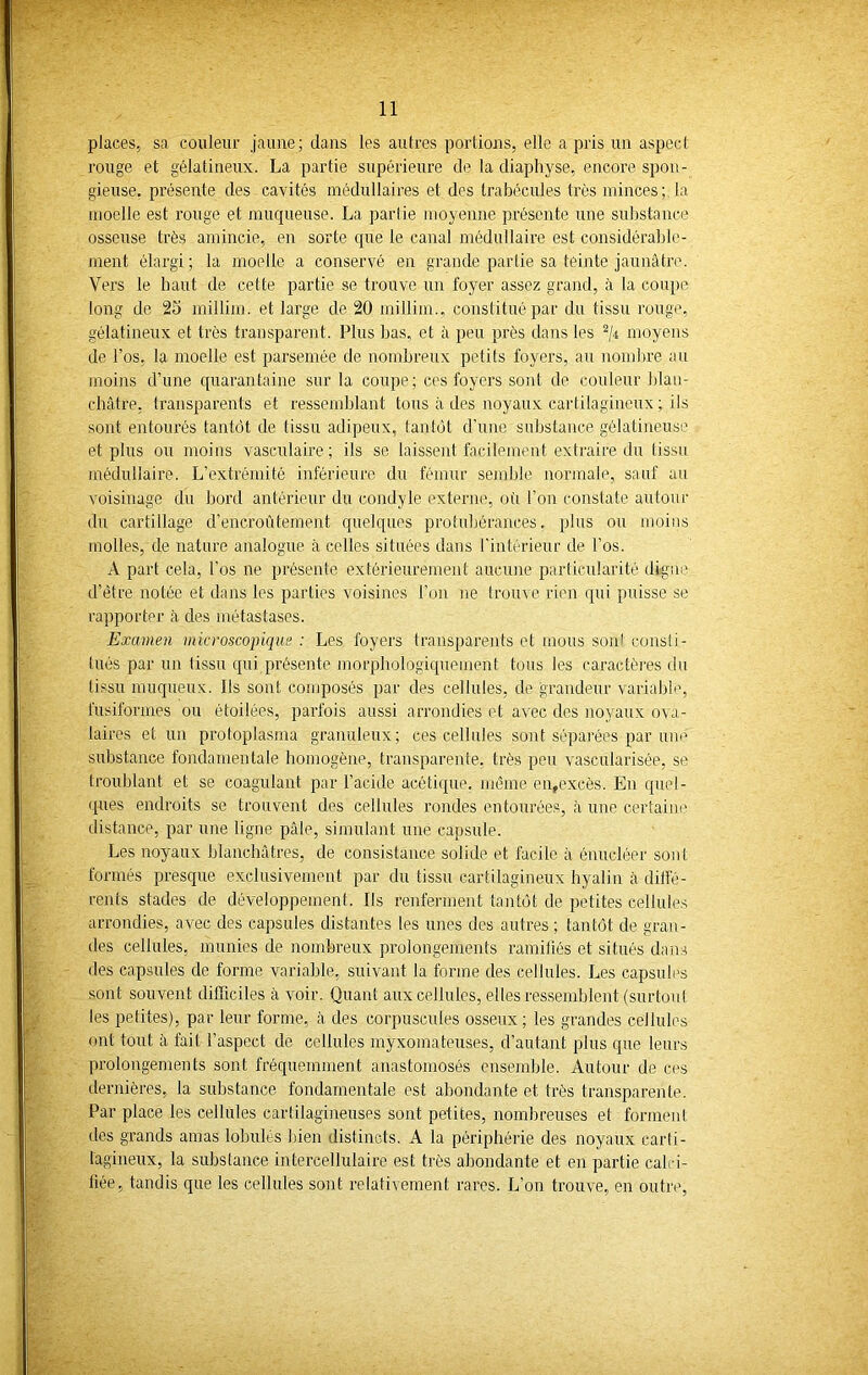 places, sa couleur jaune; dans les autres portions, elle a pris un aspect rouge et gélatineux. La partie supérieure de la diaphyse, encore spon- gieuse. présente des cavités médullaires et des trabécules très minces; la moelle est rouge et muqueuse. La partie moyenne présente une substance osseuse très amincie, en sorte que le canal médullaire est considérable- ment élargi; la moelle a conservé en grande partie sa teinte jaunâtre. Vers le haut de cette partie se trouve un foyer assez grand, à la coupe long de 25 millim. et large de 20 millim., constitué par du tissu rouge, gélatineux et très transparent. Plus bas, et à peu près dans les 2/r moyens de l’os, la moelle est parsemée de nombreux petits foyers, au nombre au moins d’une quarantaine sur la coupe; ces foyers sont de couleur blan- châtre, transparents et ressemblant tous à des noyaux cartilagineux ; ils sont entourés tantôt de tissu adipeux, tantôt d’une substance gélatineuse et plus ou moins vasculaire; ils se laissent facilement extraire du tissu médullaire. L’extrémité inférieure du fémur semble normale, sauf au voisinage du bord antérieur du condyle externe, où l’on constate autour du cartillage d’encroûtement quelques protubérances, plus ou moins molles, de nature analogue à celles situées dans l'intérieur de l’os. A part cela, l’os ne présente extérieurement aucune particularité digne d’être notée et dans les parties voisines l’on ne trouve rien qui puisse se rapporter à des métastases. Examen microscopique: Les foyers transparents et mous sont consti- tués par un (issu qui présente morphologiquement tous les caractères du tissu muqueux. Ils sont composés par des cellules, de grandeur variable, fusiformes ou étoilées, parfois aussi arrondies et avec des noyaux ova- laires et un protoplasma granuleux; ces cellules sont séparées par une substance fondamentale homogène, transparente, très peu vascularisée, se troublant et se coagulant par l’acide acétique, même en,excès. En quel- ques endroits se trouvent des cellules rondes entourées, à une certaine distance, par une ligne pâle, simulant une capsule. Les noyaux blanchâtres, de consistance solide et facile à énucléer sont formés presque exclusivement par du tissu cartilagineux hyalin cà diffé- rents stades de développement. Ils renferment tantôt de petites cellules arrondies, avec des capsules distantes les unes des autres ; tantôt de gran- des cellules, munies de nombreux prolongements ramifiés et situés dans des capsules de forme variable, suivant la forme des cellules. Les capsules sont souvent difficiles avoir. Quant aux cellules, elles ressemblent (surtout les petites), par leur forme, à des corpuscules osseux ; les grandes cellules ont tout à fait l’aspect de cellules myxomateuses, d’autant plus que leurs prolongements sont fréquemment anastomosés ensemble. Autour de ces dernières, la substance fondamentale est abondante et très transparente. Par place les cellules cartilagineuses sont petites, nombreuses et forment des grands amas lobules bien distincts. A la périphérie des noyaux carti- lagineux, la substance intercellulaire est très abondante et en partie calri- liée, tandis que les cellules sont relativement rares. L’on trouve, en outre,