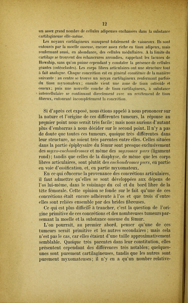 un assez grand nombre de cellules adipeuses enchâssées dans la substance cartilagineuse elle-même. Les noyaux cartilagineux manquent totalement de vaisseaux. Ils sont entourés par la moelle osseuse, encore assez riche en tissu adipeux, mais renfermant aussi, en abondance, des cellules médullaires. A la limite du cartilage se trouvent des échancrures arrondies, rappelant les lacunes de Howship. sans qu’on puisse cependant y constater la présence de cellules géantes (ostéoclastes). Les corps libres articulaires ont une structure tout à fait analogue. Chaque concrétion est en général constituée de la manière suivante : au centre se trouve un noyau cartilagineux renfermant parfois du tissu myxomateux ; ensuite vient une zone de tissu ostéoïde et osseux; puis une nouvelle couche de tissu cartilagineux, à substance intercellulaire se continuant directement avec un revêtement de tissu tibreux, entourant incomplètement la concrétion. Si d’après cet exposé, nous étions appelé à nous prononcer sur la nature et l’origine de ces différentes tumeurs, la réponse au premier point nous serait très facile ; mais nous aurions d’autant plus d’embarras à nous décider sur le second point. 11n’y a pas de doute que toutes ces tumeurs, quoique très différentes dans leur structure, ne soient très parentes entre elles. Celles situées dans la partie épiphysaire du fémur sont presque exclusivement des myxo-enchondromes et même des myxomes purs (ligament rond) ; tandis que celles de la diaphyse, de même que les corps libres articulaires, sont plutôt des enchondrornes 'purs, en partie en voie d’ossification, et, en partie myxomateux. En ce qui cdncerne la provenance des concrétions articulaires, il faut admettre qu’elles se sont développées aux dépens de l’os lui-même, dans le voisinage du col et du bord libre de la tête fémorale. Cette opinion se fonde sur le fait qu’une de ces concrétions était encore adhérente à l’os et que trois d’entre elles sont reliées ensemble par des brides fibreuses. Ce qui est plus difficile à trancher, c’est la question de l’ori- gine primitive de ces concrétions et des nombreuses tumeurs par- semant la moelle et la substance osseuse du fémur. L’on pourrait, au premier abord, penser qu’une de ces tumeurs serait primitive et les autres secondaires ; mais cela n’est pas le cas, car elles étaient d’une taille approximativement semblable. Quoique très parentes dans leur constitution, elles présentent cependant des différences très notables; quelques- unes sont purement cartilagineuses, tandis que les autres sont purement myxomateuses ; il n’y en a qu'un nombre relative-