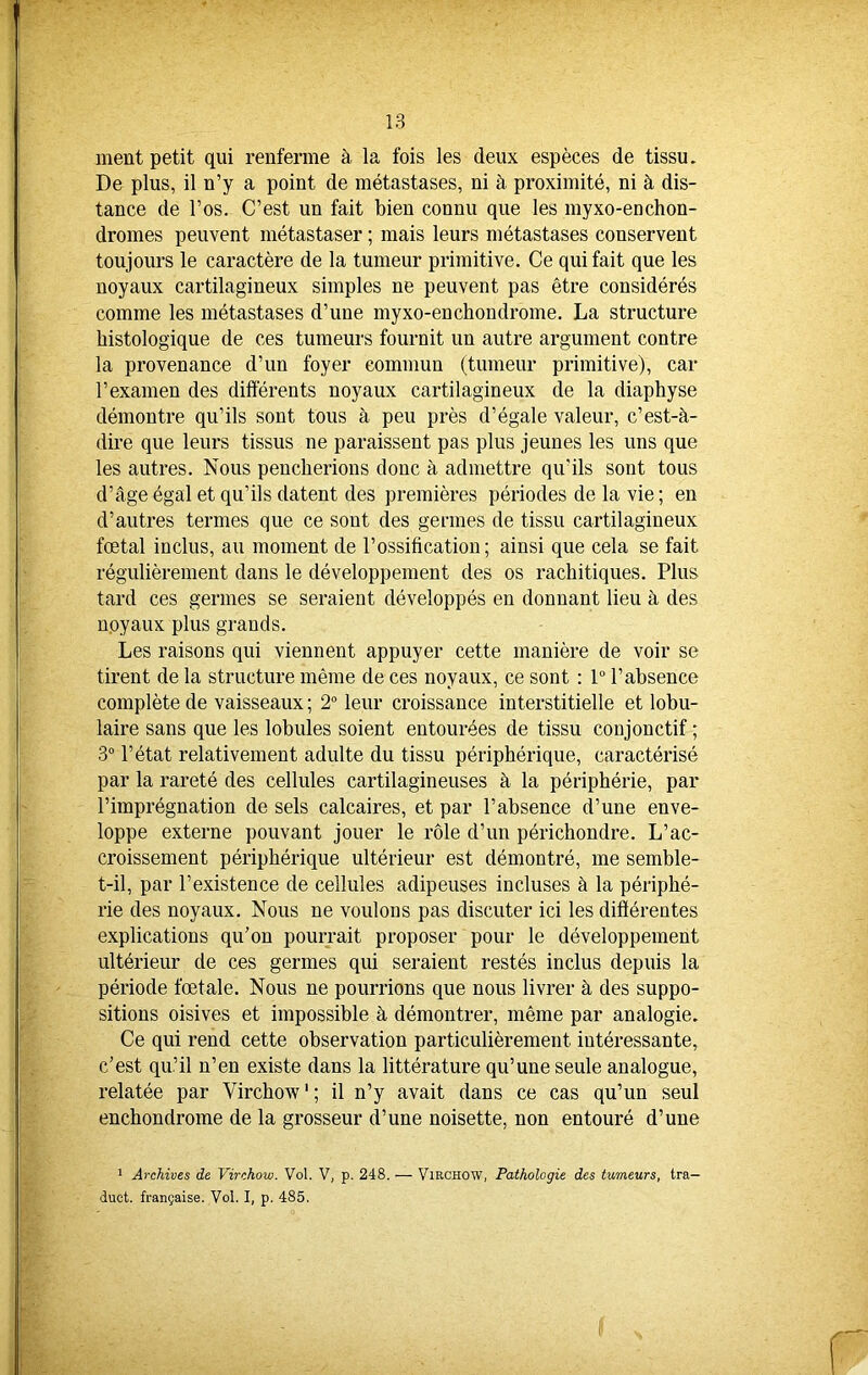 ment petit qui renferme à la fois les deux espèces de tissu. De plus, il n’y a point de métastases, ni à proximité, ni à dis- tance de l’os. C’est un fait bien connu que les myxo-enchon- dromes peuvent métastaser ; mais leurs métastases conservent toujours le caractère de la tumeur primitive. Ce qui fait que les noyaux cartilagineux simples ne peuvent pas être considérés comme les métastases d’une myxo-enchondrome. La structure histologique de ces tumeurs fournit un autre argument contre la provenance d’un foyer commun (tumeur primitive), car l’examen des différents noyaux cartilagineux de la diaphyse démontre qu’ils sont tous à peu près d’égale valeur, c’est-à- dire que leurs tissus ne paraissent pas plus jeunes les uns que les autres. Nous pencherions donc à admettre qu'ils sont tous d’âge égal et qu’ils datent des premières périodes de la vie; en d’autres termes que ce sont des germes de tissu cartilagineux fœtal inclus, au moment de l'ossification ; ainsi que cela se fait régulièrement dans le développement des os rachitiques. Plus tard ces germes se seraient développés en donnant lieu à des noyaux plus grands. Les raisons qui viennent appuyer cette manière de voir se tirent de la structure même de ces noyaux, ce sont : 1° l’absence complète de vaisseaux ; 2° leur croissance interstitielle et lobu- laire sans que les lobules soient entourées de tissu conjonctif ; 3° l’état relativement adulte du tissu périphérique, caractérisé par la rareté des cellules cartilagineuses à la périphérie, par l’imprégnation de sels calcaires, et par l’absence d’une enve- loppe externe pouvant jouer le rôle d’un périchondre. L’ac- croissement périphérique ultérieur est démontré, me semble- t-il, par l’existence de cellules adipeuses incluses à la périphé- rie des noyaux. Nous ne voulons pas discuter ici les différentes explications qu’on pourrait proposer pour le développement ultérieur de ces germes qui seraient restés inclus depuis la période fœtale. Nous ne pourrions que nous livrer à des suppo- sitions oisives et impossible à démontrer, même par analogie. Ce qui rend cette observation particulièrement intéressante, c’est qu’il n’en existe dans la littérature qu’une seule analogue, relatée par Virchow1 ; il n’y avait dans ce cas qu’un seul enchondrome de la grosseur d’une noisette, non entouré d’une 1 Archives de Virchow. Vol. V, p. 248. — Virchow, Pathologie des tumeurs, tra— duet. française. Vol. I, p. 485.