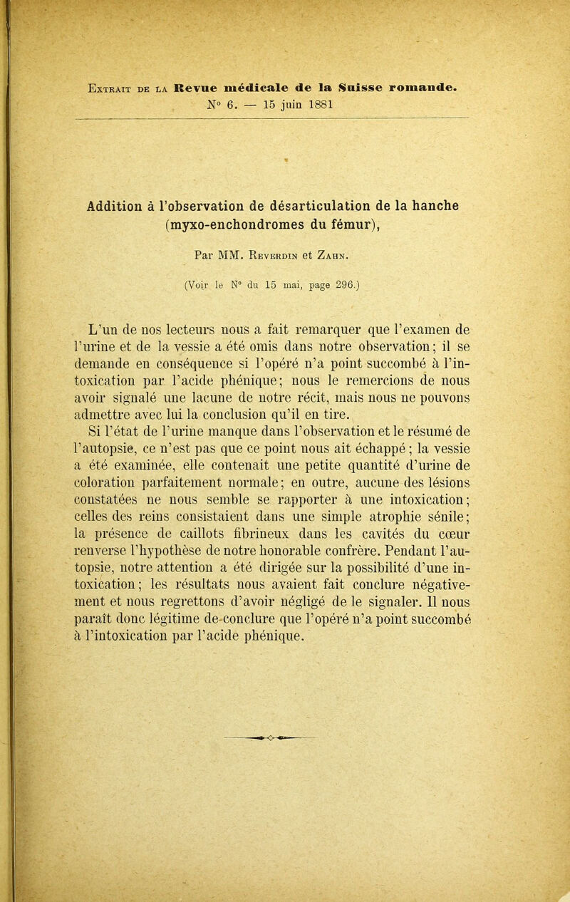 Extrait de la Revue médicale de la Suisse romande. N° 6. — 15 juin 1881 Addition à l’observation de désarticulation de la hanche (myxo-enchondromes du fémur), Par MM. Reverdin et Zahn. (Voir le N° du 15 mai, page 296.) L’un de uos lecteurs nous a fait remarquer que l’examen de l’urine et de la vessie a été omis dans notre observation; il se demande en conséquence si l’opéré n’a point succombé à l’in- toxication par l’acide phénique; nous le remercions de nous avoir signalé une lacune de notre récit, mais nous ne pouvons admettre avec lui la conclusion qu’il en tire. Si l’état de l’urine manque dans l’observation et le résumé de l’autopsie, ce n’est pas que ce point nous ait échappé ; la vessie a été examinée, elle contenait une petite quantité d’urine de coloration parfaitement normale; en outre, aucune des lésions constatées ne nous semble se rapporter à une intoxication; celles des reins consistaient dans une simple atrophie sénile; la présence de caillots fibrineux dans les cavités du cœur renverse l’hypothèse de notre honorable confrère. Pendant l’au- topsie, notre attention a été dirigée sur la possibilité d’une in- toxication; les résultats nous avaient fait conclure négative- ment et nous regrettons d’avoir négligé de le signaler. 11 nous paraît donc légitime de conclure que l’opéré n’a point succombé à l’intoxication par l’acide phénique.