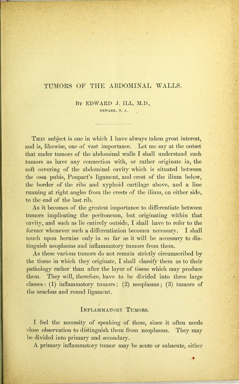 TUMORS OF THE ABDOMINAL WALLS. By EDWARD J. ILL, M.D., NEWARK, N. J. This subject is one in which I have always taken great interest, and is, likewise, one of vast importance. Let me say at the outset that under tumors of the abdominal walls I shall understand such tumors as have any connection with, or rather originate in, the soft covering of the abdominal cavity which is situated between the ossa pubis, Poupart’s ligament, and crest of the ilium below, the border of the ribs and xyphoid cartilage above, and a line running at right angles from the crests of the ilium, on either side, to the end of the last rib. As it becomes of the greatest importance to differentiate between tumors implicating the peritoneum, but originating within that cavity, and such as lie entirely outside, I shall have to refer to the former whenever such a differentiation becomes necessary. I shall touch upon hernias only in so far as it will be necessary to dis- tinguish neoplasms and inflammatory tumors from them. As these various tumors do not remain strictly circumscribed by the tissue in which they originate, I shall classify them as to their pathology rather than after the layer of tissue which may produce them. They will, therefore, have to be divided into three large classes: (1) inflammatory tumors; (2) neoplasms; (3) tumors of the urachus and round ligament. Inflammatory Tumors. I feel the necessity of speaking of these, since it often needs close observation to distinguish them from neoplasms. They may be divided into primary and secondary. A primary inflammatory tumor may be acute or subacute, either «