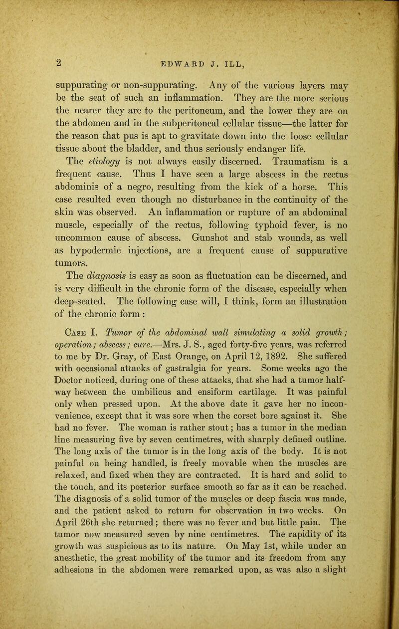 suppurating or non-suppurating. Any of the various layers may be the seat of such an inflammation. They are the more serious the nearer they are to the peritoneum, and the lower they are on the abdomen and in the subperitoneal cellular tissue—the latter for the reason that pus is apt to gravitate down into the loose cellular tissue about the bladder, and thus seriously endanger life. The etiology is not always easily discerned. Traumatism is a frequent cause. Thus I have seen a large abscess in the rectus abdominis of a negro, resulting from the kick of a horse. This case resulted even though no disturbance in the continuity of the skin was observed. An inflammation or rupture of an abdominal muscle, especially of the rectus, following typhoid fever, is no uncommon cause of abscess. Gunshot and stab wounds, as well as hypodermic injections, are a frequent cause of suppurative tumors. The diagnosis is easy as soon as fluctuation can be discerned, and is very difficult in the chronic form of the disease, especially when deep-seated. The following case will, I think, form an illustration of the chronic form : Case I. Tumor of the abdominal wall simulating a solid growth; operation; abscess; cure.—Mrs. J. S., aged forty-five years, was referred to me by Dr. Gray, of East Orange, on April 12, 1892. She suffered with occasional attacks of gastralgia for years. Some weeks ago the Doctor noticed, during one of these attacks, that she had a tumor half- way between the umbilicus and ensiform cartilage. It was painful only when pressed upon. At the above date it gave her no incon- venience, except that it was sore when the corset bore against it. She had no fever. The woman is rather stout; has a tumor in the median line measuring five by seven centimetres, with sharply defined outline. The long axis of the tumor is in the long axis of the body. It is not painful on being handled, is freely movable when the muscles are relaxed, and fixed when they are contracted. It is hard and solid to the touch, and its posterior surface smooth so far as it can be reached. The diagnosis of a solid tumor of the muscles or deep fascia was made, and the patient asked to return for observation in two weeks. On April 26th she returned ; there was no fever and but little pain. The tumor now measured seven by nine centimetres. The rapidity of its growth was suspicious as to its nature. On May 1st, while under an anesthetic, the great mobility of the tumor and its freedom from any adhesions in the abdomen were remarked upon, as was also a slight