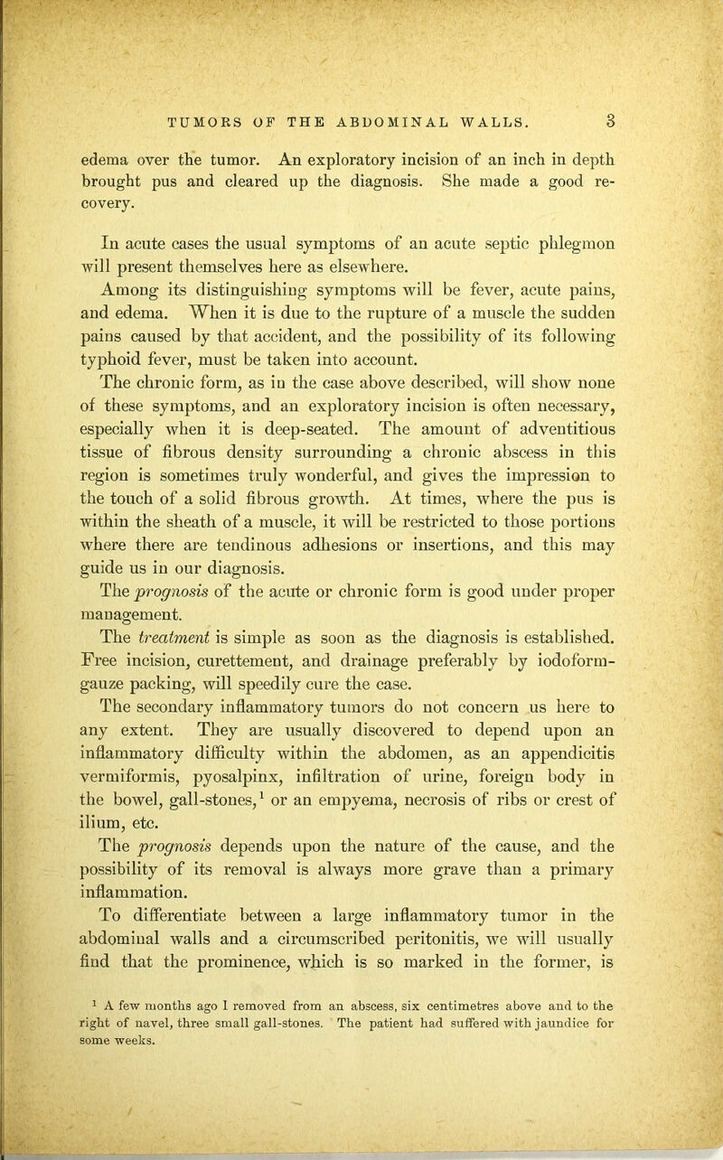 edema over the tumor. An exploratory incision of an inch in depth brought pus and cleared up the diagnosis. She made a good re- covery. In acute cases the usual symptoms of an acute septic phlegmon will present themselves here as elsewhere. Among its distinguishing symptoms will be fever, acute pains, and edema. When it is due to the rupture of a muscle the sudden pains caused by that accident, and the possibility of its following typhoid fever, must be taken into account. The chronic form, as in the case above described, will show none of these symptoms, and an exploratory incision is often necessary, especially when it is deep-seated. The amount of adventitious tissue of fibrous density surrounding a chronic abscess in this region is sometimes truly wonderful, and gives the impression to the touch of a solid fibrous growth. At times, where the pus is within the sheath of a muscle, it will be restricted to those portions where there are tendinous adhesions or insertions, and this may guide us in our diagnosis. The prognosis of the acute or chronic form is good under proper management. The treatment is simple as soon as the diagnosis is established. Free incision, curettement, and drainage preferably by iodoform- gauze packing, will speedily cure the case. The secondary inflammatory tumors do not concern us here to any extent. They are usually discovered to depend upon an inflammatory difficulty within the abdomen, as an appendicitis vermiformis, pyosalpinx, infiltration of urine, foreign body in the bowel, gall-stones,1 or an empyema, necrosis of ribs or crest of ilium, etc. The prognosis depends upon the nature of the cause, and the possibility of its removal is always more grave than a primary inflammation. To differentiate between a large inflammatory tumor in the abdominal walls and a circumscribed peritonitis, we will usually find that the prominence, which is so marked in the former, is 1 A few months ago 1 removed from an abscess, six centimetres above and to the right of navel, three small gall-stones. The patient had suffered with jaundice for some weeks.