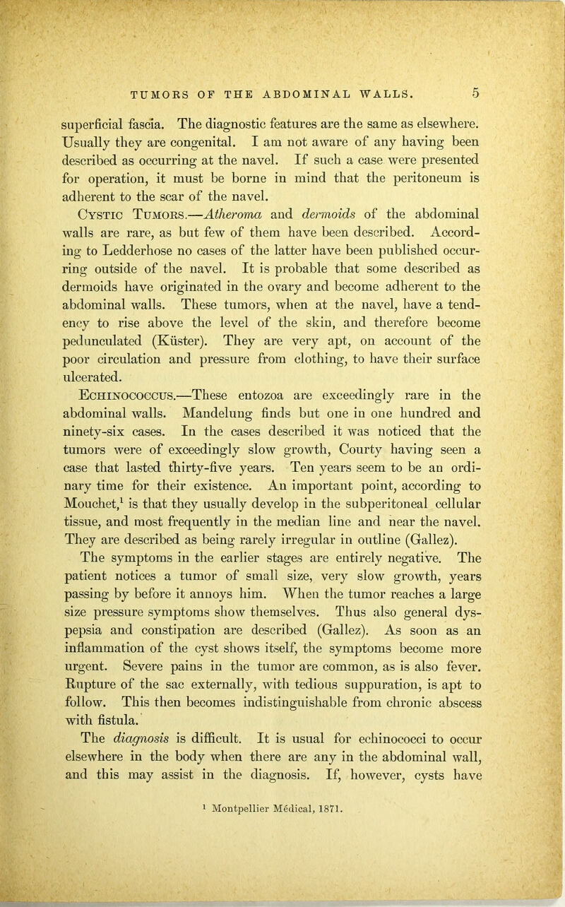 superficial fascia. The diagnostic features are the same as elsewhere. Usually they are congenital. I am not aware of any having been described as occurring at the navel. If such a case were presented for operation, it must be borne in mind that the peritoneum is adherent to the scar of the navel. Cystic Tumors.—Atheroma and dermoids of the abdominal walls are rare, as but few of them have been described. Accord- ing to Ledderhose no cases of the latter have been published occur- ring outside of the navel. It is probable that some described as dermoids have originated in the ovary and become adherent to the abdominal walls. These tumors, when at the navel, have a tend- ency to rise above the level of the skin, and therefore become pedunculated (Kiister). They are very apt, on account of the poor circulation and pressure from clothing, to have their surface ulcerated. Echinococcus.—These entozoa are exceedingly rare in the abdominal walls. Mandeluug finds but one in one hundred and ninety-six cases. In the cases described it was noticed that the tumors were of exceedingly slow growth, Courty having seen a case that lasted thirty-five years. Ten years seem to be an ordi- nary time for their existence. An important point, according to Mouchet,1 is that they usually develop in the subperitoneal cellular tissue, and most frequently in the median line and near the navel. They are described as being rarely irregular in outline (Gallez). The symptoms in the earlier stages are entirely negative. The patient notices a tumor of small size, very slow growth, years passing by before it annoys him. When the tumor reaches a large size pressure symptoms show themselves. Thus also general dys- pepsia and constipation are described (Gallez). As soon as an inflammation of the cyst shows itself, the symptoms become more urgent. Severe pains in the tumor are common, as is also fever. Rupture of the sac externally, with tedious suppuration, is apt to follow. This then becomes indistinguishable from chronic abscess with fistula. The diagnosis is difficult. It is usual for echinococci to occur elsewhere in the body when there are any in the abdominal wall, and this may assist in the diagnosis. If, however, cysts have Montpellier Medical, 1871.
